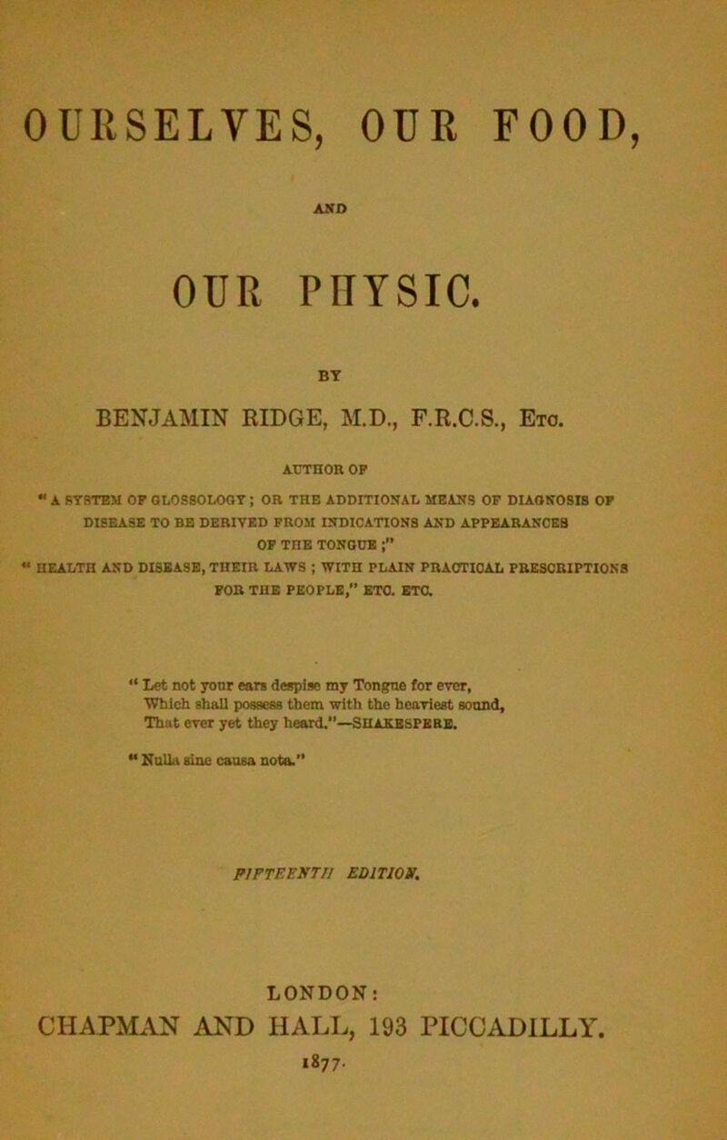 OURSELVES, OUR FOOD AND OUR PHYSIC. BY BENJAMIN RIDGE, M.D., F.R.C.S., Etc. AUTHOR OP “ A SYSTEM OP GLOSSOLOGY ; OR THE ADDITIONAL MEANS OF DIAGNOSIS OP DISEASE TO BE DERIVED FROM INDICATIONS AND APPEARANCES OP TnE TONGUE ** HEALTH AND DISEASE, THEIR LAWS ; WITH PLAIN PRACTICAL PRESCRIPTIONS FOR THE PEOPLE, ETC. ETC. “ Let not your ears despise my Tongue for ever, ■Which shall possess them with the heaviest sound. That ever yet they heard.”—Suaeespere. “ Nulla sine causa note.” FIFTEENTH EDITION. LONDON: CHAPMAN AND HALL, 193 PICCADILLY.