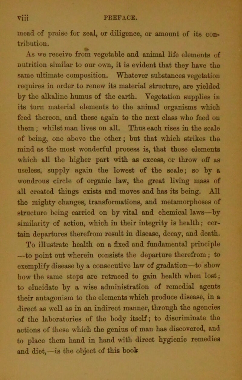 mead of praise for zeal, or diligence, or amount of its con- tribution. As we receive from vegetable and animal life elements of nutrition similar to our own, it is evident that they have tbe same ultimate composition. Whatever substances vegetation requires in order to renew its material structure, are yielded by tbe alkaline humus of tho earth. Vegetation supplies in its turn material elements to the animal organisms which feed thereon, and these again to the next class who feed on them ; whilst man lives on all. Thus each rises in the scale of being, one above the other; but that which strikes the mind as the most wonderful process is, that those elements which all the higher part with as excess, or throw off as useless, supply again the lowest of the scale; so by a wondrous circle of organic law, the great living mass of all created things exists and moves and has its being. All the mighty changes, transformations, and metamorphoses of structure being carried on by vital and chemical laws—by similarity of action, which in their integrity is health; cer- tain departures therefrom result in disease, decay, and death. To illustrate health on a fixed and fundamental principle —to point out wherein consists tho departure therefrom; to exemplify disease by a consecutive law of gradation—to show how tho same steps aro retraced to gain health when lost; to elucidate by a wise administration of remedial agents their antagonism to tho elements which produce disease, in a direct as well as in an indirect manner, through the agencies of the laboratories of the body itself; to discriminate the actions of these which the genius of man has discovered, and to place them hand in hand with direct hygienic remedies and diet,—is the object of this book