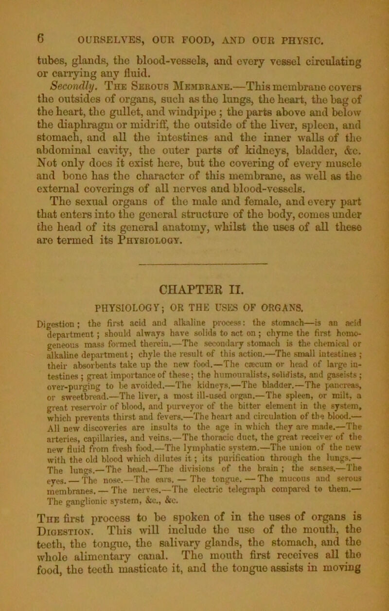 tubes, glands, the blood-vessels, and evory vessel circulating or carrying any fluid. Secondly. The Serous Membrane.—This membrano covers tho outsides of organs, such as the lungs, the heart, the bag of the heart, the gullet, and windpipe ; the parts above and below the diaphragm or midriff, the outside of the liver, spleen, and stomach, and all the intestines and the inner walls of the abdominal cavity, the outer parts of kidneys, bladder, &c. Not only docs it exist here, but tho covering of every muscle and bone has the character of this membrane, as well as the external coverings of all nerves and blood-vessels. Tho sexual organs of the male and female, and every part that enters into the general structure of tho body, comes under the head of its general anatomy, whilst the uses of all these are termed its Physiology. CHAPTER II. PHYSIOLOGY; OR THE USES OF ORGANS. Digestion; the first acid and alkaline process: the stomach—is an acid department; should always have solids to act on; chyme the first homo- geneous mass formed therein.—The secondary stomach is the chemical or alkaline department; chyle the result of this action.—The small intestines ; their absorbents take up the new food.—The ca:cum or head of large in- testines ; great importance of these; the humouralists, solidisU, and gaseists; over-purging to be avoided.—The kidneys.—The bladder.—The pancreas, or sweetbread.—The liver, a most ill-used organ.—The spleen, or milt, a great reservoir of blood, and purveyor of the bitter element in the system, which prevents thirst and fevers.—The heart and circulation of the blood.— All new discoveries are insults to the age in which they are made.—The arteries, capillaries, and veins.—The thoracic duct, the great receiver of the new fluid from fresh food.—The lymphatic system.—The union of the new with the old blood which dilutes it; its purification through the lungs.— The lungs.—The head.—The divisions of the brain ; the senses.—The eyes. fhe nose.—The ears. — The tongue. — The mucous and serous membranes. — The nerves.—The electric telegraph compared to them.— The ganglionic system, &c., &c. The first process to be spoken of in tbe uses of organs is Digestion. Tliis will include tbe use of the mouth, the teeth, the tongue, tho salivary glands, the stomach, and the whole alimentary canal. The mouth first receives all tho food, the teeth masticate it, and the tongue assists in moving