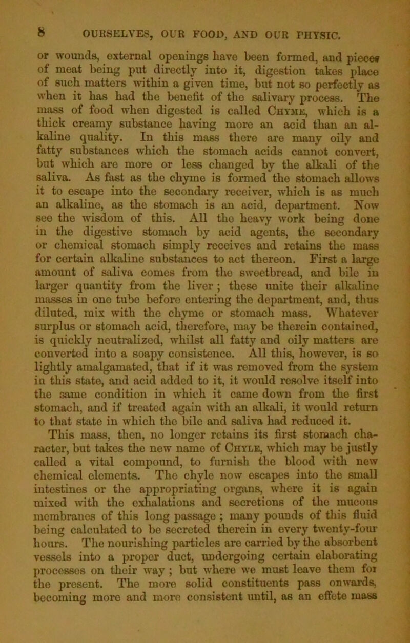 or wounds, external openings have been formed, and piece* of meat being put directly into it, digestion takes place of such matters within a given time, but not so perfectly as when it has had the benefit of tho salivary process. The mass of food when digested is called Chymk, which is a thick creamy substance having more an acid than an al- kaline quality. In this mass there are many oily and fatty substances which the stomach acids cannot convert, but which are more or less changed by the alkali of the saliva. As fast as the chyme is formed the stomach allows it to escape into the secondary receiver, which is as much an alkaline, as the stomach is an acid, department. Now see the wisdom of this. All tho heavy work being done in the digestive stomach by acid agents, the secondary or chemical stomach simply receives and retains the mass for certain alkaline substances to act thereon. First a large amount of saliva comes from the sweetbread, and bile in larger quantity from the liver ; these unite their alkaline masses in one tube before entering tho department, and, thus diluted, mix with the chyme or stomach mass. Whatever surplus or stomach acid, therefore, may be therein contained, is quickly neutralized, whilst all fatty and oily matters are converted into a soapy consistence. All this, however, is so lightly amalgamated, that if it was removed from tho system in this state, and acid added to it, it would resolve itself into the same condition in which it came down from the first stomach, and if treated again with an alkali, it would return to that state in which tho bile and saliva had reducod it. This mass, then, no longer retains its first stomach cha- racter, but takes the new name of Chtlk, which may be justly called a vital compound, to furnish the blood with new chemical elements. The chyle now escapes into the small intestines or the appropriating organs, where it is again mixed with the exhalations and secretions of the mucous membranes of this long passage ; many pounds of this fluid being calculated to be secreted therein in every twenty-four hours. The nourishing particles are carried by tho absorbent vessels into a proper duct, undergoing certain elaborating processes on their way ; but where we must leave them for the present. The more solid constituents pass onwards, becoming more and more consistent until, as an effete mass