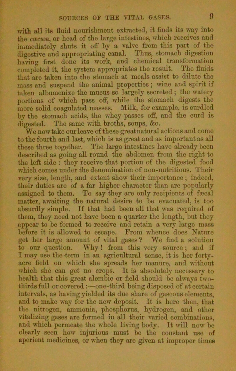 SOURCES OF THE VITAL GASES. with all its fluid nourishment extracted, it finds its way into the ccBcum, or head of the large intestines, which receives and immediately shuts it off by a valve from this part of the digestive and appropriating canal. Thus, stomach digestion having first done its work, and chemical transformation completed it, the system appropriates the result. The fluids that aro taken into the stomach at meals assist to dilute the mass and suspend the animal properties; wine and spirit if taken albumenize the mucus so largely secreted ; the watery portions of which pass off, while the stomach digests the more solid coagulated masses. Milk, for example, is curdled by the stomach acids, the whey passes off, and the curd is digested. The same with broths, soups, &c. We now take omTeave of these great natural actions and come to the fourth and last, which is as great and as important as all these three together. The large intestines have already been described as going all round the abdomen from the right to the left side : they receive that portion of the digested food which comes under the denomination of non-nutritious. Their very size, length, and extent show their importance ; indeed, their duties are of a far higher character than are popularly assigned to them. To say they are only recipients of focal matter, awaiting the natural desire to be evacuated, is too absurdly simple. If that had been all that was required of them, they need not have been a quarter the length, but they appear to be formed to receivo and retain a very large mass before it is allowed to escape. From whence does Nature get her large amount of vital gases ? We find a solution to our question. Why! from this very source; and if I may use the -term in an agricultural sense, it is her forty- acre field on which sho spreads her manure, and without which she can get no crops. It is absolutely necessary to health that this great alembic or field should be always two- thirds full or covered :—one-third being disposed of at cei'taiu intervals, as having yielded its due share of gaseous elements, and to make way for the new doposit. It is hero then, that the nitrogen, ammonia, phosphorus, hydrogen, and other vitalizing gases aro formed in all their varied combinations, and which permeate the whole living body. It will now bo clearly seen how injurious must be the constant use of aperient medicines, or when they are given at improper timeB