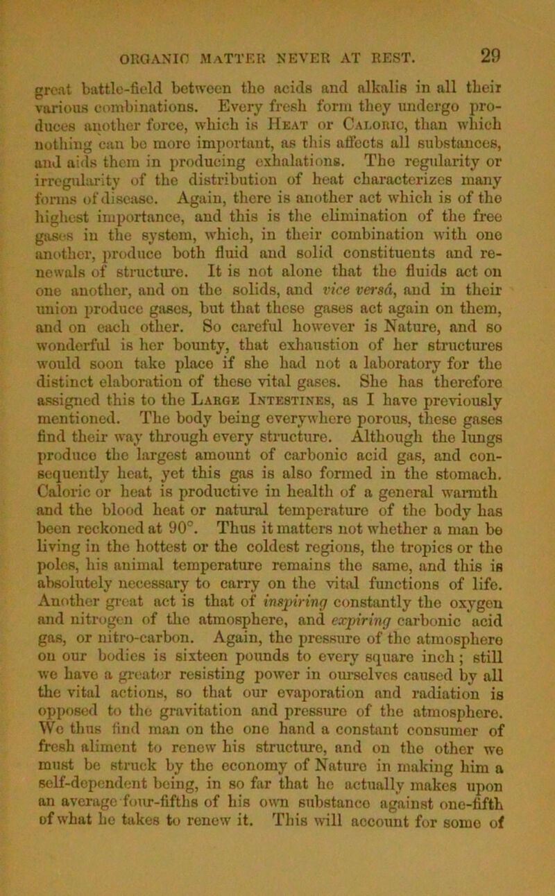 great battle-field between the acids and alkalis in all their various combinations. Every fresh form they undergo pro- duces another force, which is Heat or Caloric, than which nothing can bo more important, as this affects all substances, and aids them in producing exhalations. The regularity or irregularity of the distribution of heat characterizes many forms of disease. Again, there is another act which is of the highest importance, and this is the elimination of the free gases iu the system, which, in their combination with one another, produce both fluid and solid constituents and re- newals of structure. It is not alone that the fluids act on one anothor, and on the solids, and vice versa, and in their union produce gases, but that these gases act again on them, and on each other. So careful however is Nature, and so wonderful is her bounty, that exhaustion of her structures would soon take place if she had not a laboratory for the distinct elaboration of theso vital gases. She has therefore assigned this to the Large Intestines, as I have previously mentioned. The body being everywhere porous, these gases find their way through every structure. Although the lungs produce the largest amount of carbonic acid gas, and con- sequently heat, yet this gas is also formed in the stomach. Caloric or heat is productive in health of a general warmth and the blood heat or natural temperature of the body has been reckoned at 90°. Thus it matters not whether a man be living in the hottest or the coldest regions, the tropics or the poles, his animal temperature remains the same, and this is absolutely necessary to carry on the vital functions of life. Another great act is that of inspiring constantly the oxygen and nitrogen of tho atmosphere, and expiring carbonic acid gas, or nitro-carbon. Again, the pressure of the atmosphere on our bodies is sixteen pounds to every square inch ; still we have a greater resisting power in ourselves caused by all the vital actions, so that our evaporation and radiation is opposed to the gravitation and pressure of the atmosphere. Wo thus find man on the one hand a constant consumer of fresh aliment to renew his structure, and on tho other we must be struck by the economy of Nature in making him a self-dependent being, in so far that he actually makes upon an average four-fifths of his own substanco against one-fifth of what he takes to renew it. This will account for some of