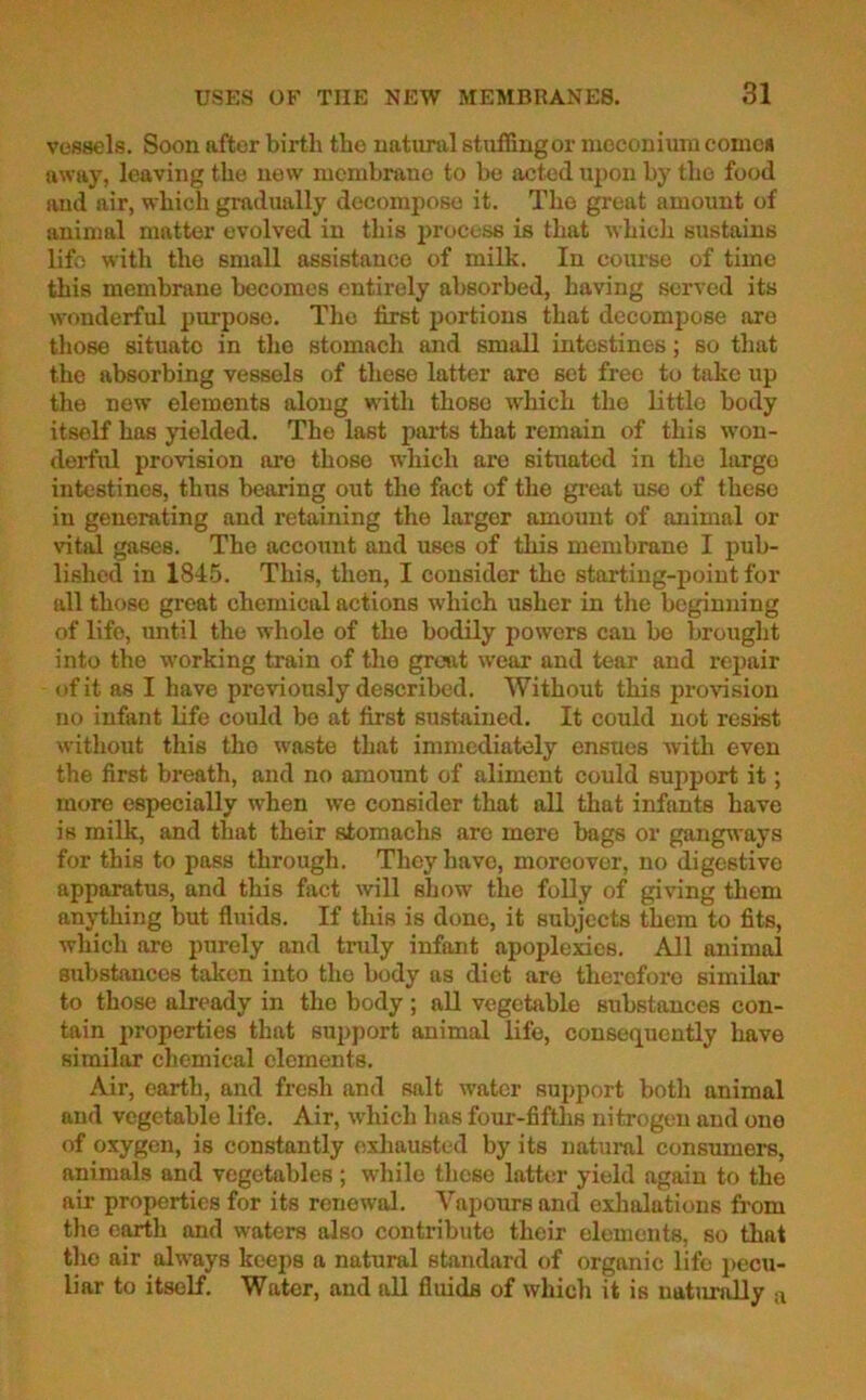 vessels. Soon after birth the natural stuffing or meconium comes away, leaving the new membrane to be acted upon by the food and air, which gradually decompose it. The great amount of animal matter evolved in this process is that which sustains lifo with the small assistance of milk. In course of time this membrane becomes entirely absorbed, having served its wonderful purposo. Tlio first portions that decompose are those situato in the stomach and small intestines; so that the absorbing vessels of these latter are set free to take up the new elements along with those which the little body itself has yielded. The last parts that remain of this won- derful provision are those which are situated in the largo intestines, thus bearing out the fact of the great use of these in generating and retaining the larger amount of animal or vital gases. The account and uses of this membrane I pub- lished in 1845. This, then, I consider the starting-point for all those great chemical actions which usher in the beginning of life, until the whole of the bodily powers can bo brought into the working train of the groat wear and tear and repair of it as I have previously described. Without this provision no infant life could be at first sustained. It could not resist without this tho waste that immediately ensues with even the first breath, and no amount of aliment could support it; more especially when we consider that all that infants have is milk, and that their stomachs aro mere bags or gangways for this to pass through. They have, moreover, no digestive apparatus, and this fact will show the folly of giving them anything but fluids. If this is done, it subjects them to fits, which are purely and truly infant apoplexies. All animal substances taken into the body as diet are therefore similar to those already in the body ; all vegetable substances con- tain properties that support animal life, consequently have similar chemical elements. Air, earth, and fresh and salt water support both animal and vegetable life. Air, which has four-fifths nitrogen and one of oxygen, is constantly exhausted by its natural consumers, animals and vegetables; while these latter yield again to the air properties for its renewal. Vapours and exhalations from the earth and waters also contribute their elements, so that the air always keeps a natural standard of organic lifo pecu- liar to itself. Water, and all fluids of which it is naturally a