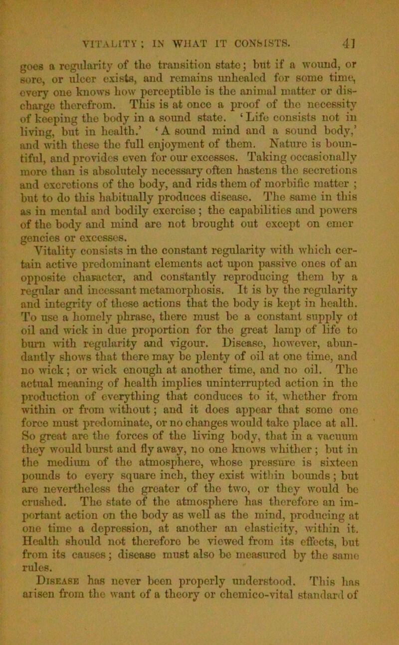 goes a regularity of the transition state; but if a wound, or sore, or ulcer exists, and remains unhealed for some time, overy one knows how perceptible is the animal matter or dis- charge thorefrom. This is at once a proof of the necessity of keeping the body in a sound state. ‘ Life consists not in living, but in health.’ ‘ A sound mind and a sound body,’ and with these the full enjoyment of them. Nature is boun- tiful, and provides even for our excesses. Taking occasionally more than is absolutely necessary often hastens the secretions and excretions of tho body, and rids them of morbific matter ; but to do this habitually produces disease. The same in this as in mental and bodily exercise ; the capabilities and powers of the body and mind are not brought out except on emcr gencies or excesses. Vitality consists in tho constant regularity with which cer- tain active predominant elements act upon passive ones of an opposite character, and constantly reproducing them by a regular and incessant metamorphosis. It is by the regularity and integrity of these actions that the body is kept in health. To use a homely phrase, there must be a constant supply ol oil and wick in due proportion for the great lamp of life to bum with regularity mid vigour. Disease, however, abun- dantly shows that there may be plenty of oil at one time, and no wick ; or wick enough at another time, and no oil. The actual meaning of health implies uninterrupted action in the production of everything that conduces to it, whether from within or from without; and it does appear that some one force must predominate, or no changes would take place at all. So great are tho forces of tho living body, that in a vacuum they would burst and fly away, no one knows whither ; but in the medium of the atmosphere, whoso pressure is sixteen pounds to every square inch, they exist within bounds; but are nevertheless the greater of the two, or they would be crushed. The state of the atmosphere has therefore an im- portant action on tho body as well as the mind, producing at one time a depression, at another an elasticity, within it. Health should not therefore be viewed from its effects, but from its causes; disease must also be measured by the same rules. Disease has never been properly understood. This has arisen from the want of a theory or chemico-vital standard of