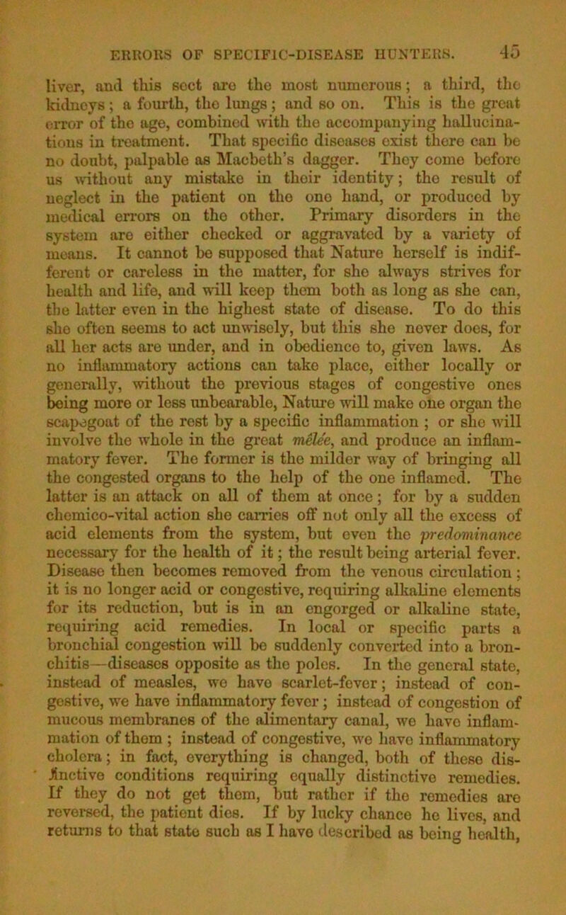 liver, and this soct are the most numerous; a third, tho kidneys; a fourth, the lungs ; and so on. This is the great error of the age, combined with the accompanying hallucina- tions in treatment. That specific diseases exist there can be no doubt, palpable as Macbeth’s dagger. They come before us without any mistake in their identity; tho result of neglect in the patient on tho one hand, or produced by medical errors on the other. Primary disorders in the system are either checked or aggravated by a variety of means. It cannot be supposed that Nature herself is indif- ferent or careless in tho matter, for she always strives for health and life, and will keep them both as long as she can, the latter even in the highest state of disease. To do this sho often seems to act unwisely, but this she nover does, for all her acts are under, and in obedience to, given laws. As no inflammatory actions can tako place, either locally or generally, without the previous stages of congestive ones being more or less unbearable, Nature will make olie organ the scapegoat of the rest by a specific inflammation ; or she will involve the whole in the great melee, and produce an inflam- matory fever. The former is the milder way of bringing all the congested organs to the help of the one inflamed. The latter is an attack on all of them at once; for by a sudden ehemico-vital action she carries off not only all the excess of acid elements from the system, but even the predominance necessary for the health of it; the result being arterial fever. Disease then becomes removed from the venous circulation ; it is no longer acid or congestive, requiring alkaline elements for its reduction, but is in an engorged or alkaline state, requiring acid remedies. In local or specific parts a bronchial congestion will bo suddenly converted into a bron- chitis-diseases opposite as tho poles. In the general state, instead of measles, wo havo scarlet-fever; instead of con- gestive, we have inflammatory fever; instead of congestion of mucous membranes of the alimentary canal, we havo inflam- mation of them ; instead of congestive, we have inflammatory cholera; in fact, everything is changed, both of these dis- Jinctive conditions requiring equally distinctive remedies. If they do not get them, but rather if tho remedies are reversed, the patient dies. If by lucky chance he lives, and returns to that state such as I havo described as being health,