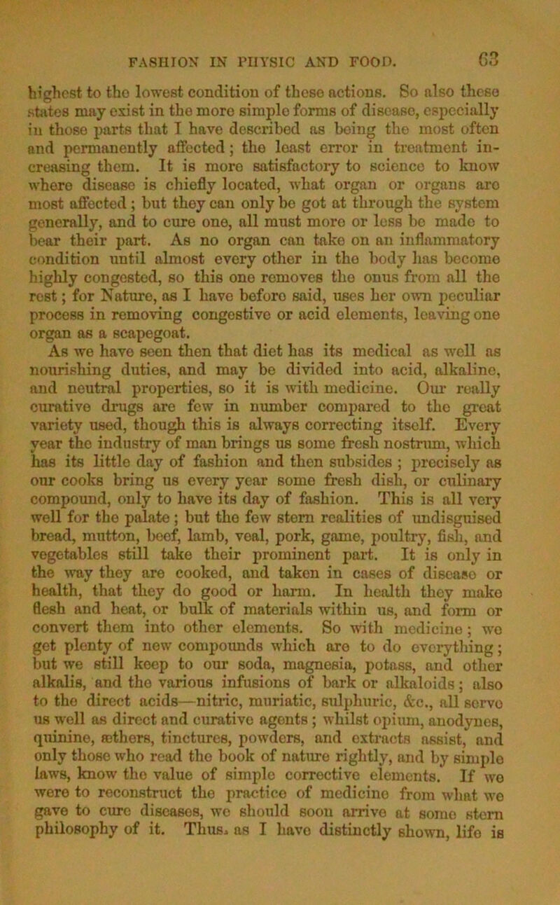 highest to tho lowest condition of those actions. So also these states may exist in the more simple forms of disease, especially in those parts that I have described as being the most often and permanently affected; tho loast error in treatment in- creasing them. It is more satisfactory to science to know where disease is chiefly located, what organ or organs aro most affected; but they can only bo got at through the system generally, and to cure one, all must more or less be made to bear their part. As no organ can take on an inflammatory condition until almost every other in tho body lias become highly congested, so this one removes tho onus from all the rest; for Nature, as I have beforo said, uses her own peculiar process in removing congestive or acid elements, leaving one organ as a scapegoat. As we have seon then that diet has its medical as well as nourishing duties, and may be divided into acid, alkaline, and neutral properties, so it is with medicine. Our really curative drugs are few in number compared to tho great variety used, though this is always correcting itself. Every year tho industry of man brings us some fresh nostrum, which has its little day of fashion and then subsides ; precisely as our cooks bring us every year some fresh dish, or culinary compound, only to have its day of fashion. This is all very well for the palate; but tho few stem realities of undisguised bread, mutton, beef, lamb, veal, pork, game, poultry, fish, and vegetables still take their prominent part. It is only in the way they are cooked, and taken in cases of disease or health, that they do good or harm. In health they make flesh and heat, or bulk of materials within us, and form or convert them into other elements. So with medicine; wo get plenty of new compoimds which aro to do everything; but we still keep to our soda, magnesia, potass, and other alkalis, and tho various infusions of bark or alkaloids; also to the direct acids—nitric, muriatic, sulphuric, &c., all servo us well as direct and curative agents; whilst opium, anodynes, quinine, sethers, tinctures, powders, and extracts assist, and only those who read tho book of nature rightly, and by simple laws, know tho value of simple corrective elements. If we were to reconstruct the prac.tico of medicine from what we gave to cure diseases, we should soon arrive at some stem philosophy of it. Thus* as I havo distinctly shown, life is