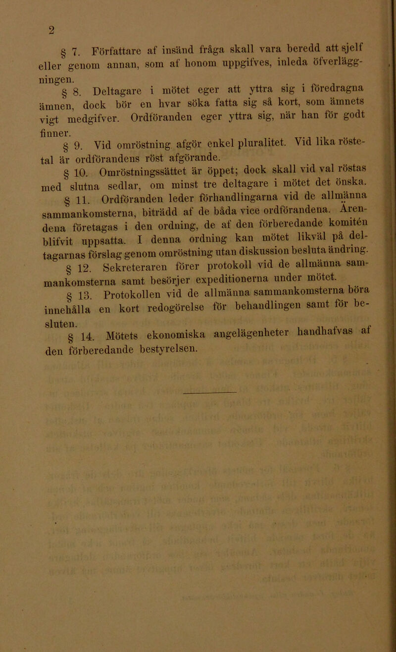 § 7. Författare af insänd fråga skall vara beredd attsjelf eller genom annan, som af honom uppgifves, inleda öfverlägg- ningen. § 8. Deltagare i mötet eger att yttra sig i föredragna ämnen, dock bör en hvar söka fatta sig så kort, som ämnets vigt medgifver. Ordföranden eger yttra sig, när han föi godt finner. § 9. Vid omröstning afgör enkel pluralitet. Vid lika röste- tal är ordförandens röst afgörande. § 10. Omröstningssättet är öppet; dock skall vid val röstas med' slutna sedlar, om minst tre deltagare i mötet det önska. § 11. Ordföranden leder förhandlingarna vid de allmänna sammankomsterna, biträdd af de båda vice ordförandena. Äien- dena företagas i den ordning, de af den förberedande komiten blifvit uppsatta. I denna ordning kan mötet likväl på del- tagarnas förslag genom omröstning utan diskussion besluta ändiing. b § 12. Sekreteraren förer protokoll vid de allmänna sam- mankomsterna samt besörjer expeditionerna under mötet. § 13. Protokollen vid de allmänna sammankomsterna böra innehålla en kort redogörelse för behandlingen samt for be- § 14. Mötets ekonomiska angelägenheter handhafvas af den förberedande bestyrelsen.