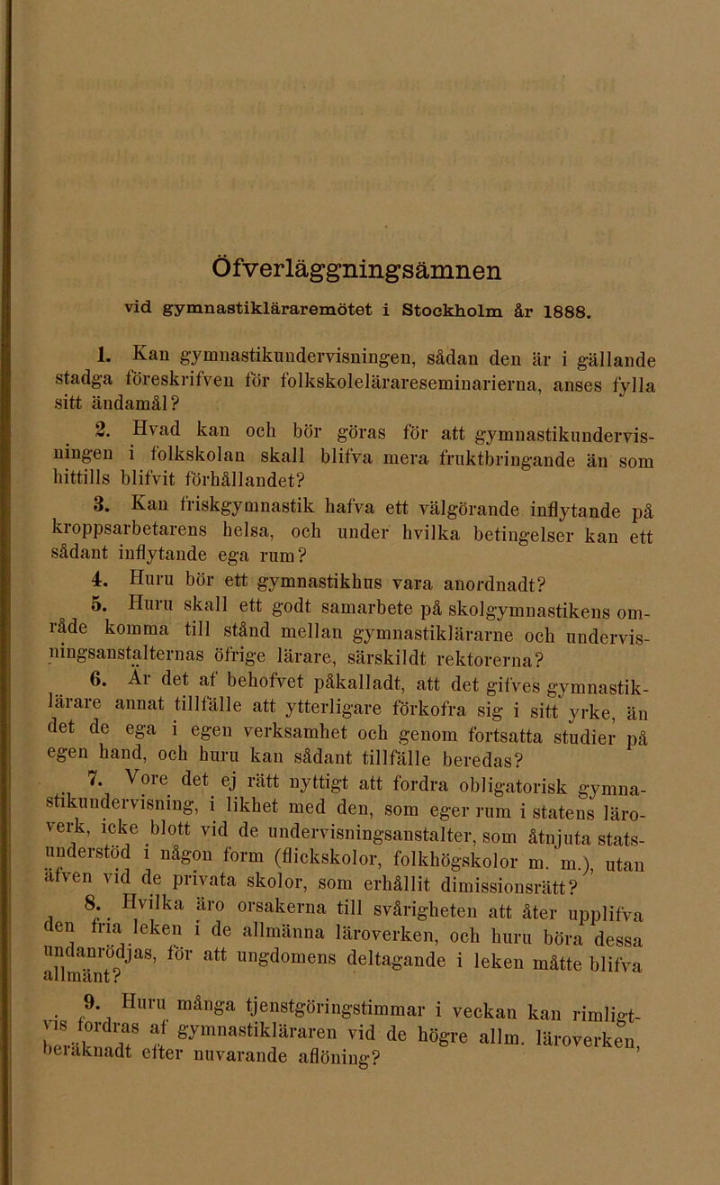 Öfverläggningsämnen vid gymnastikläraremötet i Stockholm år 1888. 1. Kan gymnastikundervisningen, sådan den är i gällande stadga töreskrifven för folkskolelärareseminarierna, anses fylla sitt ändamål? 2. Hvad kan och bör göras för att gymnastikundervis- ningen i folkskolan skall blifva mera fruktbringande än som hittills blifvit förhållandet? 3. Kan friskgymnastik hafva ett välgörande inflytande på ki oppsarbetarens helsa, och under hvilka betingelser kan ett sådant inflytande ega rum? 4. Huru bör ett gymnastikhus vara anordnadt? 5. Huru skall ett godt samarbete på skolgymnastikens om- råde komma till stånd mellan gymnastikiärarne och undervis- ningsanstalternas öfrige lärare, särskildt rektorerna? 6. Ai det af behofvet påkalladt, att det gifves gymnastik- lärare annat tillfälle att ytterligare förkofra sig i sitt yrke, än det de ega i egen verksamhet och genom fortsatta studier på egen hand, och huru kan sådant tillfälle beredas? 7. Vore det. ej rätt nyttigt att fordra obligatorisk gymna- stikundervisning, i likhet med den, som eger rum i statens läro- verk, icke blott vid de undervisningsanstalter, som åtnjuta stats- understöd i någon form (flickskolor, folkhögskolor m. m ) utan afven vid de privata skolor, som erhållit dimissionsrätt? ’ 8. Hvilka äro orsakerna till svårigheten att åter upplifva den fria leken i de allmänna läroverken, och huru böra dessa undanrodjas, för att ungdomens deltagande i leken måtte blifva allmänt r 9. Huru många tjenstgöringstimmar i veckan kan rimligt- vis fordras af gymnastikläraren vid de högre allm. läroverken beiaknadt efter nuvarande aflöning?