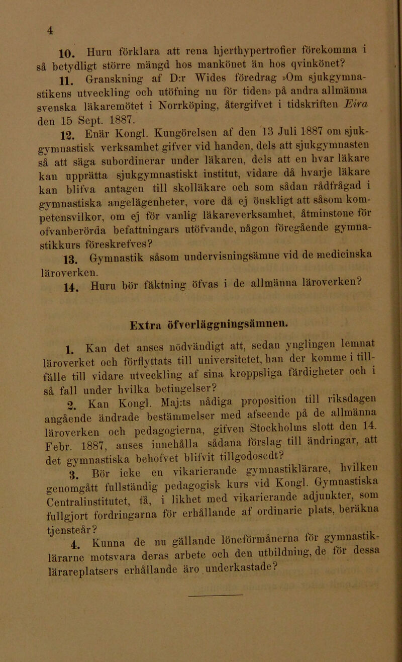 10. Huru förklara att rena hjertkypertrofier förekomma i så betydligt större mängd hos mankönet än hos qvinkönet? 11. Granskning af D:r Wides föredrag »Om sjukgymna- stikens utveckling och utöfning nu för tiden» på andra allmänna svenska läkaremötet i Norrköping, återgifvet i tidskriften Eira den 15 Sept. 1887. 12. Enär Kongl. Kungörelsen af den 13 Juli 1887 om sjuk- gymnastisk verksamhet gifver vid handen, dels att sjukgymnasten så att säga subordinerar under läkaren, dels att en hvar läkare kan upprätta sjukgymnastiskt institut, vidare då livarje läkare kan blifva antagen till skolläkare och som sådan rådfrågad i gymnastiska angelägenheter, vore då ej önskligt att såsom kom- petensvilkor, om ej för vanlig läkareverksamhet, åtminstone för ofvanberörda befattningars utöfvande, någon föregående gymna- stikkurs föreskrefves? 13. Gymnastik såsom undervisningsämne vid de medicinska läroverken. 14. Huru bör fäktning öfvas i de allmänna läroverken.'' Extra öfverläggningsäiimeu. 1. Kan det anses nödvändigt att, sedan ynglingen lemnat läroverket och förflyttats till universitetet, han der komme i till- fälle till vidare utveckling af sina kroppsliga färdigheter och i så fall under hvilka betiugelser? 2. Kan Kongl. Maj:ts nådiga proposition till riksdagen angående ändrade bestämmelser med afseende på de allmänna läroverken och pedagogierna, gifven Stockholms slott den 1 . Febr. 1887, anses innehålla sådana förslag till ändringar, att det gymnastiska beliofvet blifvit tillgodosedd 3 Bör icke en vikarierande gymnastiklärare, livilken genomgått fullständig pedagogisk kurs vid Kongl. Gymnastiska Centralinstitutet, få, i likhet med vikarierande adjunkter, som fullgjort fordringarna för erhållande af ordinarie plats, berakna tjensteår? ... ... 4. Kunna de nu gällande löneförmånerna tor gymnasti - lärarne motsvara deras arbete och den utbildning, de töi essa lärareplatsers erhållande äro underkastade r