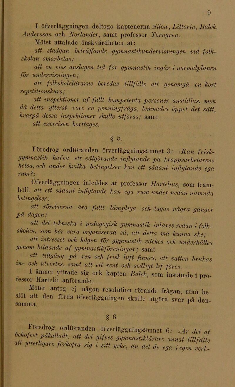 I öfverläggningen deltogo kaptenerna Silow, Littorin, Balck, Andersson och Norlander, samt professor Törngren. Mötet uttalade önskvärdheten af: att stadgan beträffande gymnastikundervisningen vid folk- skolan omarbetas; att en viss anslagen tid för gymnastik ingår i normalplanen för undervisningen; att folk skol el är ar ne beredas tillfälle att genomgå en kort repetitionskurs; att inspektioner af fullt kompetenta personer anställas, men då detta ytterst vore en penningfråga, lemnades öppet det sätt, livarpå dessa inspektioner skulle utföras; samt att exercisen borttages. § 5. Föredrog ordföranden öfverläggningsämnet 3: »Kan frisk- gymnastik hafva ett välgörande inflytande på kroppsarbetarens helsa, och under hvilka betingelser kan ett sådant inflytande eg a rum ? Öfverläggningen inleddes af professor Hartelius, som fram- höll, att ett sådant inflytande kan eg a rum under nedan nämnda betingelser: att rörelserna äro fullt lämpliga och tagas några gånger på dagen; att det tekniska i pedagogisk gymnastik inläres redan i folk- skolan, som bör vara organiserad så, att detta må kunna ske; att intresset och hågen för gypmastik väckes och underhålles genom bildande af gymnastikföreningar; samt att tillgång på ren och frisk luft finnes, att vatten brukas in- och utvertes, samt att ett rent och sedligt lif föres. I ämnet yttrade sig ock kapten Balck, som instämde i pro- fessor Hartelii anförande. Motet antog ej någon resolution rörande frågan, utan be- slöt att den förda öfverläggningen skulle utgöra svar på den- samma. § b. ,h J0‘'edl'0gj7 ordföranden öfverläggningsämnet 6: »Är det af wfve palcalladt, att det gifves gymnastiklärare annat tillfälle att ytterligare förkofra sig i sitt yrke, än det de ega i egen verk-