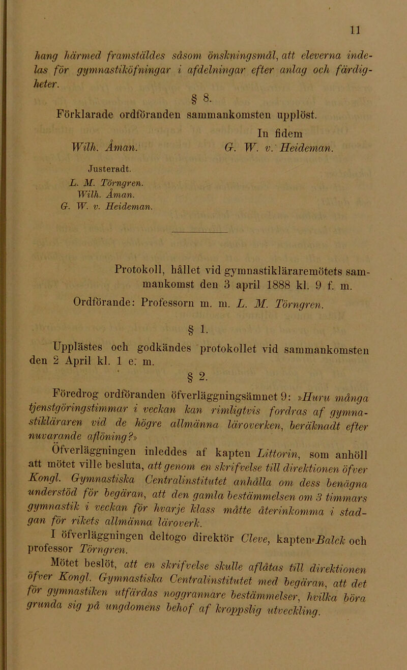 hang härmed framstäldes såsom önskningsmål, att eleverna inde- las för ggmnastiköfningar i af delning ar efter anlag och färdig- heter. § 8. Förklarade ordföranden sammankomsten upplöst. o Wilh. Aman: In fidem G. W. v. Heideman. Justeradt. L. M. Törngren. Wilh. Åman. G. W. v. Heideman. Protokoll, hållet vid gymnastikläraremötets sam- mankomst den 3 april 1888 kl. 9 f. m. Ordförande: Professorn m. m. L. M. Törngren. § 1. Upplästes och godkändes protokollet vid sammankomsten den 2 April kl. 1 e: m. § 2. Föredrog ordföranden öfverläggningsämnet 9: »Huru många tjenstg öring stimmar i veckan kan rimligtvis fordras af gymna- stikläraren vid de högre allmänna läroverken, heräknadt efter nuvarande aflöning ?» Öfveiläggningen inleddes af kapten Littorin, som anhöll att mötet ville besluta, att genom en skrifvélse till direktionen öfver Kongl. Gymnastiska Centralinstitutet anhålla om dess benägna understöd för begäran, att den gamla bestämmelsen om 3 timmars gymnastik i veckan för hvarje klass måtte återinkomma i stad- gan för rikets allmänna läroverk. I öfverläggningen deltogo direktör Cleve, kapteivHalck och professor Törngren. Mötet beslöt, att en skrifvelse skulle aflåtas till direktionen ojver Kongl. Gymnastiska Centralinstitutet med begäran, att det for gymnastiken utfärdas noggrannare bestämmelser, hvilka böra grunda sig på ungdomens behof af kroppslig utveckling.