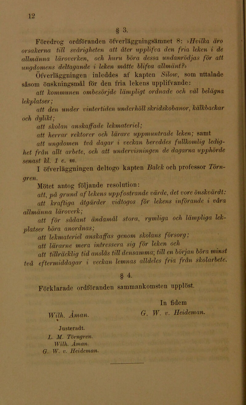 § 3. Föredrog ordföranden öfverläggningsämnet 8: »IIvilka äro orsakerna till svårigheten att åter wpplifva den fria leken i de allmänna läroverken, och huru höra dessa undanrödjas för att ungdomens deltagande i leken måtte blifva allmänt?» Öfverläggningen inleddes af kapten Silow, som uttalade såsom önskningsmål för den fria lekens upplifvande: att kommunen ombesörjde lämpligt ordnade och väl belägna lekplatser; att den under vintertiden underhöll skridskobanor, kälkbackar och dylikt; att skolan anskaffade lekmateriel; att herrar rektorer och lärare uppmuntrade leken; samt att ungdomen två dagar i veckan bereddes fullkomlig ledig- het från allt arbete, och att undervisningen de dagarna upphörde senast kl. 1 e. m. I öfverläggningen deltogo kapten Baleh och professor Törn- gren. Mötet antog följande resolution: att, på grund af lekens uppfostrande värde, det vore önskvärdt: att kraftiga åtgärder vidtogos för lekens införande i våra allmänna läroverk; att för sådant ändamål stora, rymliga och lämpliga lek- platser böra anordnas; att lekmateriel anskaffas genom skolans försorg; att lärarne mera intressera sig för leken och att tillräcklig tid anslås till densamma-, till en början böra minst två eftermiddagar i veckan lemnas alldeles fria från skolarbete. § 4- Förklarade ordföranden sammankomsten upplöst. In fidem Wilh. Åman. W- v- Heicleman. % Justeradt. L. M. Törngren. Wilh. Åman.