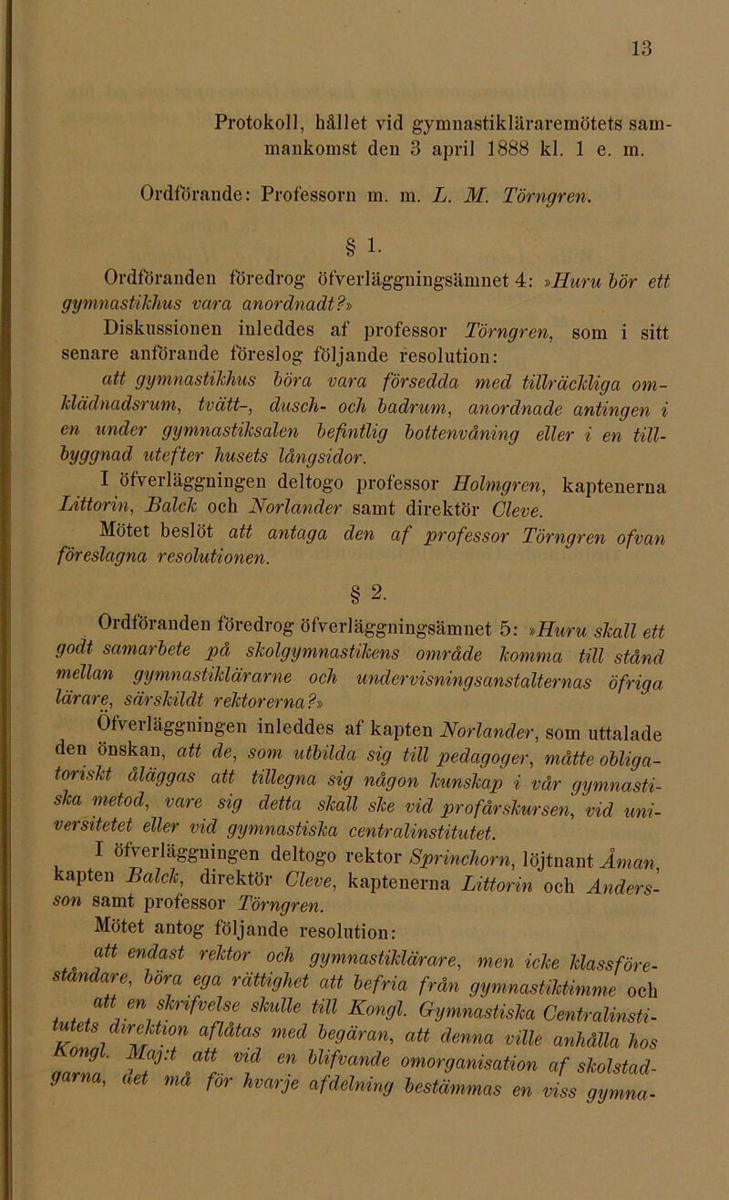 Protokoll, hållet vid gymnastikläraremötets sam- mankomst den 3 april 1888 kl. 1 e. m. Ordförande: Professorn m. m. L. M. Törngren. § 1. Ordföranden föredrog öfverläggningsänmet 4: »ITuru bör ett gymnastikhus vara anordnadt?» Diskussionen inleddes af professor Törngren, som i sitt senare anförande föreslog följande resolution: att gymnastikhus böra vara försedda med tillräckliga om- klädnadsrum, tvätt-, dusch- och badrum, anordnade antingen i en under gymnastiksalen befintlig bottenvåning eller i en till- byggnad utefter husets långsidor. I öfverläggningen deltogo professor Holmgren, kaptenerna Littorin, Balek och Norlander samt direktör Cleve. Mötet beslöt att antaga den af professor Törngren ofvan föreslagna resolutionen. § 2. Ordföranden föredrog öfverläggningsänmet 5: »Huru skall ett godt samarbete på skolgymnastikens område komma till stånd mellan gymnastiklärarne och undervisningsanstalternas öfriga lärare, särskildt rektorerna?» Öfveiläggningen inleddes af kapten Norlander, som uttalade den önskan, att de, som utbilda sig till pedagoger, måtte obliga- toriskt, åläggas att tillegna sig någon kunskap i vår gymnasti- ska metod, vare sig detta skall ske vid pr ofår skur sen, vid uni- versitetet eller vid gymnastiska centralinstitutet. I öfvei läggningen deltogo rektor Sprinchorn, löjtnant Åman kapten Balck, direktör Cleve, kaptenerna Littorin och Anders- son samt professor Törngren. Mötet antog följande resolution: att endast rektor och gymnastiklärare, men icke klassföre- ståndare, böra ega rättighet att befria från gymnastiktimme och att en sknfvelse skulle till Kongl. Gymnastiska Centralinsti- tutets direktion aflåtas med begäran, att denna ville anhålla hos nnrL' ' * Vf en Ulfvande omorganisation af skolstad- garna, aet ma for hvarje afdelning bestämmas en viss gymna-