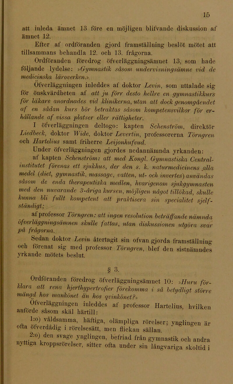 att inleda ämnet 13 före en möjligen blifvande diskussion af ämnet 12. Efter af ordföranden gjord framställning beslöt mötet att tillsammans behandla 12. och 13. frågorna. Ordföranden föredrog öfverläggningsämnet 13, som hade följande lydelse: »Gymnastik såsom undervisningsämne vid de medicinska läroverken.» Ofverläggningen inleddes af doktor Levin, som uttalade sig för önskvärdheten af att ju förr desto hellre en gymnastikkurs för läkare anordnades vid klinikerna, utan att dock genomgåendet af en sådan kurs bör betraktas såsom kompetensvilkor för er- hållande af vissa platser eller rättigheter. I ofverläggningen deltogo: kapten Sclienström, direktör Liedbeck, doktor Wide, doktor Levertin, professorerna Törngren och Hartelius samt friherre Leijonhufvud. Under ofverläggningen gjordes nedannämnda yrkanden: af kapten Sclienström: att med Kongl. Gymnastiska Central- institutet, förenas ett sjukhus, der den s. k. naturmedicinens jalla meclel (diet, gymnastik, massage, vatten, ut- och invertes) användas såsom de enda tlierapeutiska medlen, hvcirigenom sjukgymnasten med den nuvarande 3-åriga kursen, möjligen något tillökad, skulle kunna bli fullt kompetent att praktisera sin specialitet sjelf- ständigt; af professor Törngren: att ingen resolution beträffande nämnda öfverläggningsämnen skulle fattas, utan diskussionen utgöra svar på frågorna. Sedan doktor Levin återtagit sin ofvan gjorda framställning och förenat sig med professor Törngren, blef den sistnämndes yrkande mötets beslut. § 3. Ordföranden föredrog öfverläggningsämnet 10: »Huru för- klara att rena hjerthypertrofer förekomma i så betydligt större mängd, hos mankönet än hos qvinkönet?» Ofverläggningen inleddes af professor Hartelius, hvilken anförde såsom skäl härtill: ,, V1äÄ1^samma’ häftiSa> olämpliga rörelser; ynglingen är ofta ofverdådig i rörelsesätt, men flickan sällan. 2:°) de» svage ynglingen, befriad från gymnastik och andra nyttiga kroppsrörelser, sitter ofta under sin långvariga skoltid i