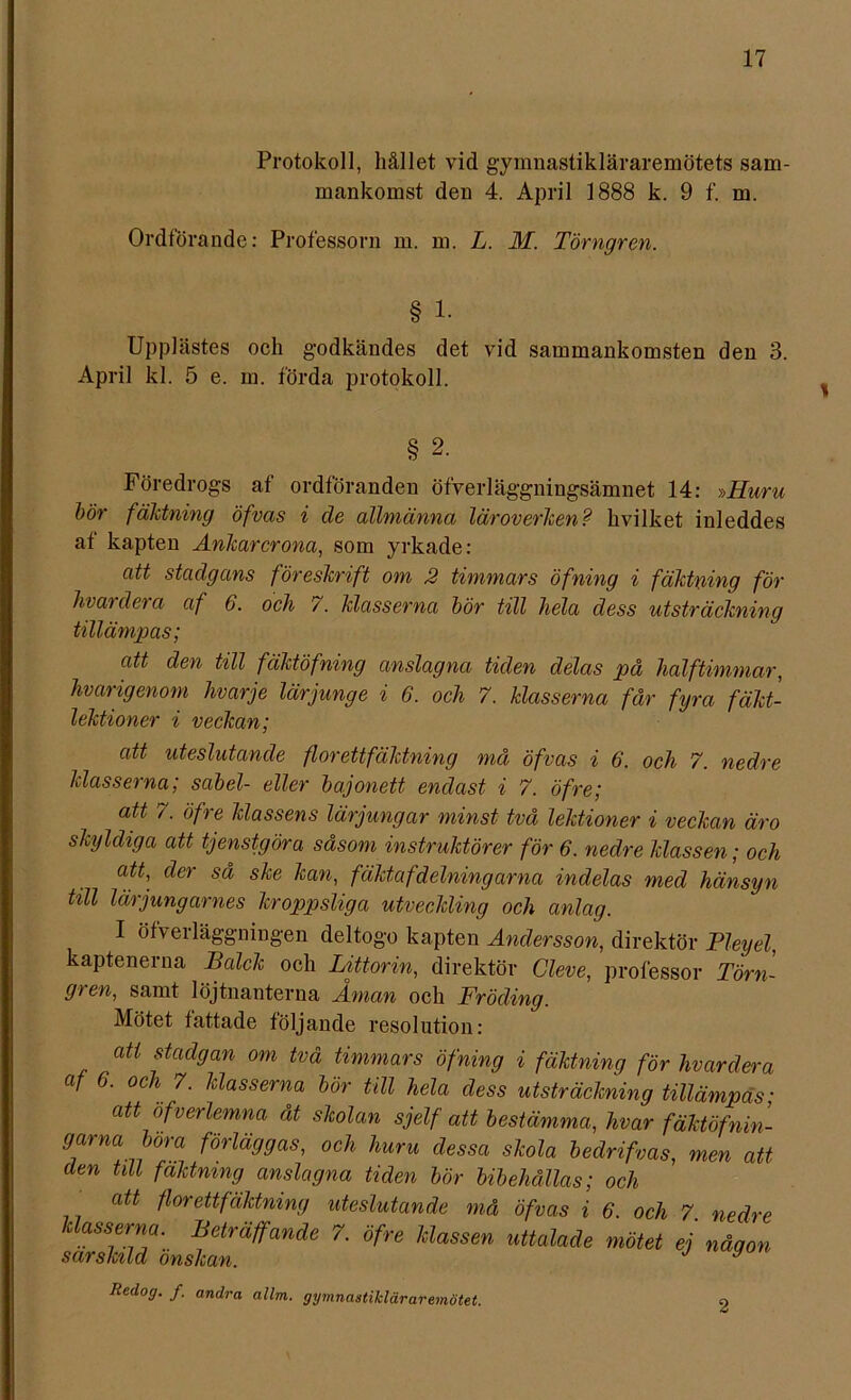 Protokoll, hållet vid gymnastikläraremötets sam- mankomst den 4. April 1888 k. 9 f. m. Ordförande: Professorn m. m. L. M. Törngren. § 1. Upplästes och godkändes det vid sammankomsten den 3. April kl. 5 e. m. förda protokoll. § 2. Föredrogs af ordföranden öfverläggningsämnet 14: »Huru bör fäktning öfvas i de allmänna läroverken? hvilket inleddes at kapten Ankarcrona, som yrkade: att stadgans föreskrift om 2 timmars öfning i fäktning för hvay dera af 6. och 7. klasserna bör till hela dess utsträckning tillämpas; att den till fäktöfning anslagna tiden delas på halftimmar, hvarigenom hvarje lärjunge i 6. och 7. klasserna får fyra fakt- lektioner i veckan; att uteslutande florettfäktning må öfvas i 6. och 7. nedre klasserna; sabel- eller bajonett endast i 7. öfre; att 7. öfre klassens lärjungar minst två lektioner i veckan äro skyldiga att tjenstgöra såsom instruktörer för 6. nedre klassen; och att, der så ske kan, fäktafdelningarna indelas med hänsyn till lärjungarnes kroppsliga utveckling och anlag. I öfverläggningen deltogo kapten Andersson, direktör Pleyel, kaptenerna Balck och Littorin, direktör Cleve, professor Törn- gren, samt löjtnanterna Åman och Fröding. Mötet fattade följande resolution: att stadgan om två timmars öfning i fäktning för livardera af 6. och 7. klasserna bör till hela dess utsträckning tillämpas; att öfverlemna åt skolan sjelf att bestämma, hvar fäktöfnin- gama böra förläggas, och huru dessa skola bedrifvas, men att den till faktmng anslagna tiden bör bibehållas; och att flor ett fäktning uteslutande må öfvas i 6. och 7 nedre läasserm. Beträffande 7. öfre Idassen uttalade mötet ej nåqon särskild önskan. J y Redog. /. andra allm. gymnastikläraremötet. o