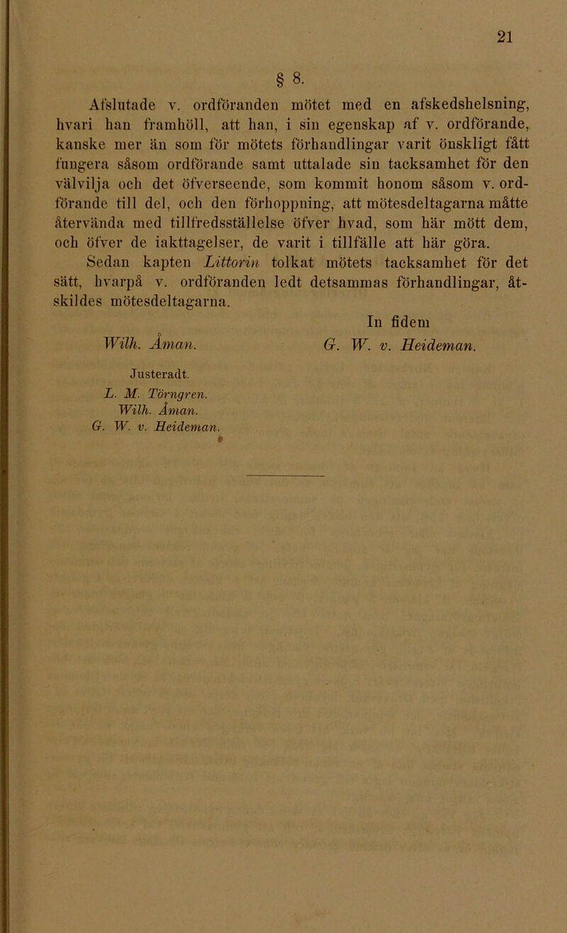 § 8. Afslutade v. ordföranden mötet med en afskedshelsning, hvari han framhöll, att han, i sin egenskap af v. ordförande, kanske mer än som för mötets förhandlingar varit önskligt fått fungera såsom ordförande samt uttalade sin tacksamhet för den välvilja och det öfverseende, som kommit honom såsom v. ord- förande till del, och den förhoppning, att mötesdeltagarna måtte återvända med tillfredsställelse öfver hvad, som här mött dem, och öfver de iakttagelser, de varit i tillfälle att här göra. Sedan kapten Littorin tolkat mötets tacksamhet för det sätt, hvarpå v. ordföranden ledt detsammas förhandlingar, åt- skildes mötesdeltagarna. In fidem o Wilh. Aman. G. W. v. Heideman. Justeradt. L. M. Törngren. Wilh. Åman.