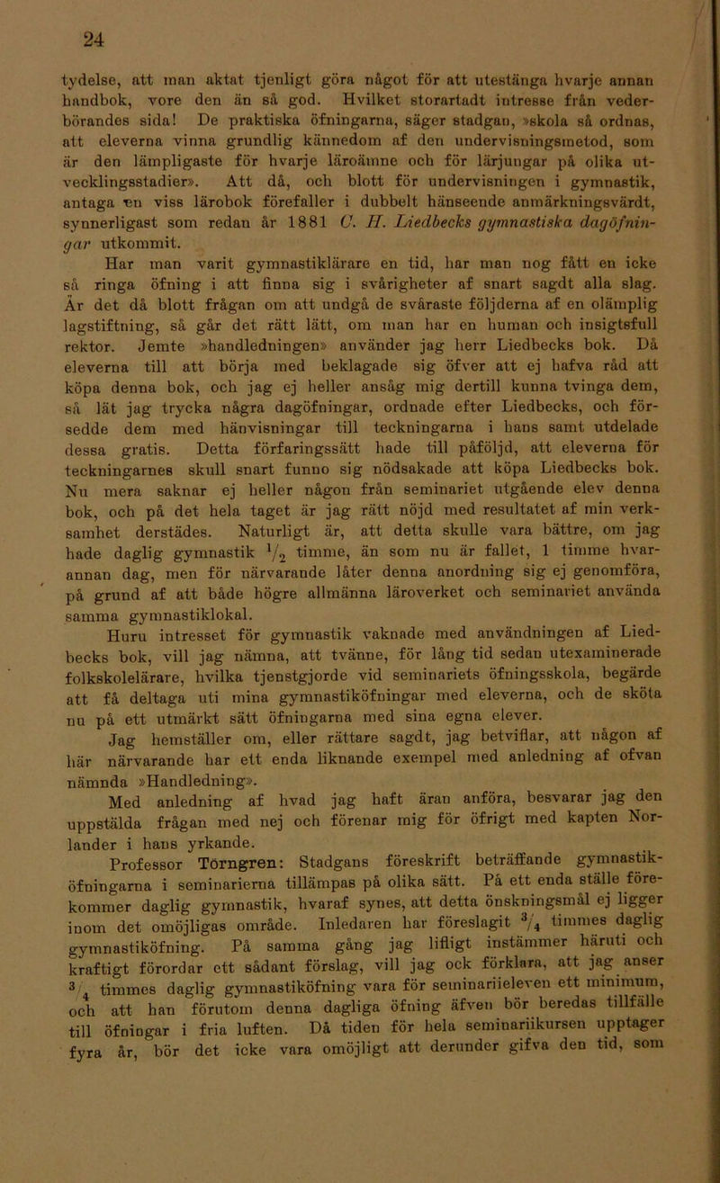 tydelse, att man aktat tjenligt göra något för att utestänga hvarje annan handbok, vore den än så god. Hvilket storartadt intresse från veder- börandes sida! De praktiska öfningarna, säger stadgan, »skola så ordnas, att eleverna vinna grundlig kännedom af den undervisningsmetod, som är den lämpligaste för hvarje läroämne och för lärjungar på olika ut- vecklingsstadier». Att då, och blott för undervisningen i gymnastik, antaga un viss lärobok förefaller i dubbelt hänseende anmärkningsvärdt, synnerligast som redan år 1881 C. II. Liedbecks gymnastiska dagöfnin- gar utkommit. Har man varit gymnastiklärare en tid, har man nog fått en icke så ringa öfning i att finna sig i svårigheter af snart sagdt alla slag. År det då blott frågan om att undgå de svåraste följderna af en olämplig lagstiftning, så går det rätt lätt, om man har en human och insigt6full rektor. Jemte »handledningen» använder jag herr Liedbecks bok. Då eleverna till att börja med beklagade sig öfver att cj hafva råd att köpa denna bok, och jag ej heller ansåg mig dertill kunna tvinga dem, så lät jag trycka några dagöfningar, ordnade efter Liedbecks, och för- sedde dem med hänvisningar till teckningarna i hans samt utdelade dessa gratis. Detta förfaringssätt hade till påföljd, att eleverna för teckningarnes skull snart funno sig nödsakade att köpa Liedbecks bok. Nu mera saknar ej heller någon från seminariet utgående elev denna bok, och på det hela taget är jag rätt nöjd med resultatet af min verk- samhet derstädes. Naturligt är, att detta skulle vara bättre, om jag hade daglig gymnastik lj2 timme, än som nu är fallet, 1 timme hvar- annan dag, men för närvarande låter denna anordning sig ej genomföra, på grund af att både högre allmänna läroverket och seminariet använda samma gymnastiklokal. Huru intresset för gymnastik vaknade med användningen af Lied- becks bok, vill jag nämna, att tvänne, för lång tid sedau utexaminerade folkskolelärare, hvilka tjenstgjorde vid seminariets öfningsskola, begärde att få deltaga uti mina gymnastiköfningar med eleverna, och de sköta nu på ett utmärkt sätt öfningarna med sina egna elever. Jag hemställer om, eller rättare sagdt, jag betviflar, att någon af här närvarande har ett enda liknande exempel med anledning af ofvan nämnda »Handledning». Med anledning af hvad jag haft äran anföra, besvarar jag den uppstälda frågan med nej och förenar mig för öfrigt med kapten Nor- lander i hans yrkande. Professor Törngren: Stadgans föreskrift beträffande gymnastik- öfningarna i seminarierna tillämpaB på olika sätt. På ett enda ställe före- kommer daglig gymnastik, hvaraf synes, att detta önskningsmål ej ligger inom det omöjligas område. Inledaren har föreslagit 3/4 timmes daglig gymnastiköfning. På samma gång jag lifligt instämmer häruti och kraftigt förordar ett sådant förslag, vill jag ock förklara, att jag anser 3 timmes daglig gymnastiköfning vara för seminariieleven ett minimum, och att han förutom denna dagliga öfning äfven bör beredas tillfälle till öfniugar i fria luften. Då tiden för helu seminariikursen upptager fyra år, bör det icke vara omöjligt att derunder gifva den tid, som