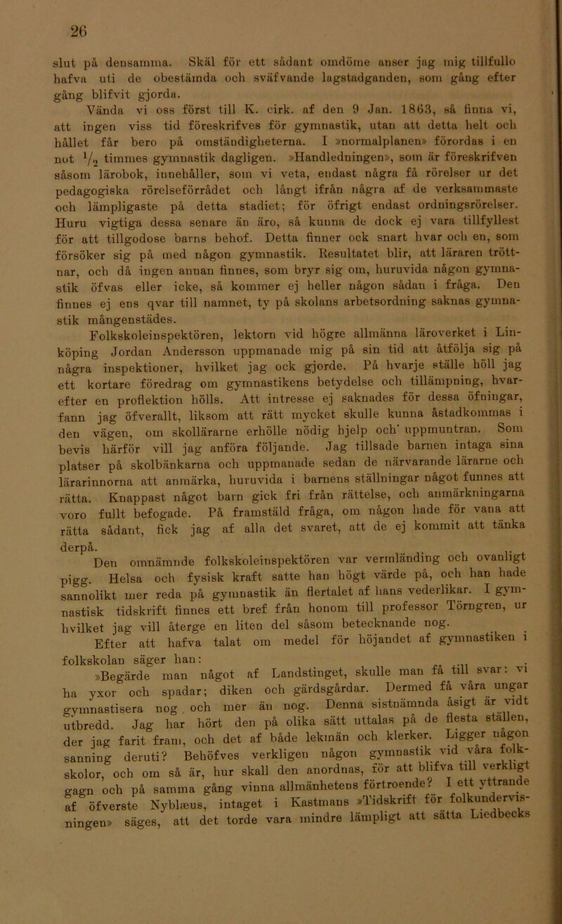 slut på densamma. Skäl för ett sådant omdöme unser jag mig tillfullo hafva uti de obestämda och sväfvande lagstadganden, som gång efter gång blifvit gjorda. Vända vi oss först till K. cirk. af den 9 Jan. 1863, så finna vi, att ingen viss tid föreskrifves för gymnastik, utan att detta helt och hållet får bero på omständigheterna. I »normalplanen» förordaB i en not V- timmes gymnastik dagligen. »Handledningen», som är föreskrifven såsom lärobok, iunehåller, som vi veta, endast några få rörelser ur det pedagogiska rörelseförrådet och långt ifrån några af de verksammaste och lämpligaste på detta stadiet; för öfrigt endast ordningsrörelser. Huru vigtiga dessa senare än äro, så kunna de dock ej vara tillfyllest för att tillgodose barns behof. Detta finner ock snart hvar och en, som försöker sig på med någon gymnastik. Resultatet blir, att läraren trött- nar, och då ingen annan finnes, som bryr sig om, huruvida någou gymna- stik öfvas eller icke, så kommer ej heller någon sådan i fråga. Den finnes ej ens qvar till namnet, ty på skolans arbetsordning saknas gymna- stik mångenstädes. Folkskoleinspektören, lektorn vid högre allmänna läroverket i Lin- köping Jordan Andersson uppmanade mig på sin tid att åtfölja sig på några inspektioner, hvilket jag ock gjorde. På hvarje ställe höll jag ett kortare föredrag om gymuastikens betydelse och tillämpning, hvar- efter en proflektion hölls. Att intresse ej saknades för dessa öfniugar, fann jag öfverallt, liksom att rätt mycket skulle kunna åstadkommas i den vägen, om slcollärarne erhölle nödig hjelp och uppmuntran. Som bevis härför vill jag anföra följande. Jag tillsade barnen intaga sina platser på skolbänkarna och uppmanade sedan de närvarande lärarue och lärarinnorna att anmärka, huruvida i barnens ställningar något funnes att rätta. Knappast något barn gick fri från rättelse, och anmärkningarna voro fullt befogade. På framstäld fråga, om någon hade för vana att rätta sådant, fick jag af alla det svaret, att de ej kommit att tanka derpå. Den omnämnde folkskoleinspektören var vermländing och ovanligt pigg. Helsa och fysisk kraft satte han högt värde på, och han hade sannolikt mer reda på gymnastik än flertalet af hans vederlikar. I gym- nastisk tidskrift finnes ett bref från honom till professor Törngren, ur hvilket jag vill återge en liten del sasom betecknande nog. Efter att hafva talat om medel för höjandet af gymnastiken i folkskolan säger han: »Begärde man något af Landstinget, skulle man fa till^ svar: 11 ha yxor och spadar; diken och gärdsgårdar. Dermed få våra ungar gymnastisera nog och mer än nog. Denna sistnämnda åsigt ar vidt utbredd. Jag har hört den på olika sätt uttalas på de flesta stallen, der jag farit fram, och det af både lekmän och klerker. Ligger någon sanning deruti? Behöfves verkligen någon gymnastik vid våra folk- skolor, och om så är, hur skall den anordnas, för att bhfva till verklig gagn och på samma gång vinna allmänhetens förtroende. ett - ran. e af öfverste Nybl<eus, intaget i Kastnians »Tidskrift för folkundervis- ningen» säges, att det torde vara mindre lämpligt att satta Liedbecks