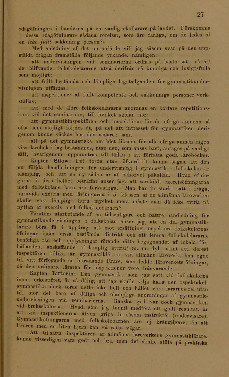 »dagöfningar» i händerna på en vanlig skollärare på landet. Förekomma i dessa »dagöfningar» sådana rörelser, som äro farliga, om de ledes af en icke fullt sakkunnig person?» Med anledning af det nu anförda vill jag såsom svar på den upp- stälda frågan framställa följande yrkande, nämligen: att undervisningen vid seminarierna ordnas på bästa sätt, så att de blifvande folkskolelärarne utgå derifrån så kunniga och insigtsfulla som möjligt; att fullt bestämda och lämpliga lagstadganden för gymnastikunder- visningen utfärdas; att inspektioner af fullt kompetenta och sakkunniga personer verk- ställas ; att med de äldre folkskolelärarne anorduas en kortare repetitions- kurs vid det seminarium, till hvilket skolan hör; att gymnastikinspektören och inspektören för de öfrige ämnena så ofta som möjligt följdes åt, på det att intresset för gjmmastiken deri- genom kunde väckas hos den senare; samt att på det gymnastiska området liksom för alla öfriga ämnen ingen viss lärobok i lag bestämmes, utan den, som anses bäst, antages på vanligt sätt, hvarigenom uppmuntras till täflan i att författa goda läroböcker. Kapten Silow: Det torde utan öfverdrift kunna sägas, att den nu följda handledningen för undervisning i gymnastik i folkskolan är olämplig, och att en ny sådan är af behofvet påkallad. Hvad öfuin- gama i dess helhet beträffar anser jag, att särskildt exercisöfningarna med folkskolans barn äro förkastliga. Man har ju starkt satt i fråga, huruvida exercis med lärjungarna i 5. klassen af de allmänna läroverken skulle vara lämplig; huru mycket mera måste man då icke tvifla på nyttan af exercis med folkskolebarnen ? Förutom utarbetande af en tidsenligare och bättre handledning för gymnastikundervisningen i folkskolan anser jag, att en del gymnastik- lärare böra få i uppdrag att mot ersättning inspektera folkskolornas öfningar inom vissa bestämda distrikt och att lemna folkskolelärarne behöfliga råd och upplysningar rörande rätta begagnandet af lokala för- hållanden, anskaffande af lämplig attiralj m. m. dyl., samt att, derest inspektören tillika är gymnastiklärare vid allmänt läroverk, han egde till sitt förfogande en biträdande lärare, som ledde läroverkets öfningar, då den ordinarie läraren för inspektioner vore frånvarande. Kapten Littorin: Den gymnastik, som jag sett vid folkskolorna inom erkestiftet, är så dålig, att jag skulle vilja kalla den »spektakel- gymnastik»; dock torde detta icke helt och hållet vara lärarnes fel utan tdl stor del bero af dåliga och olämpliga anordningar af gynmastik- undervisnmgen vid seminarierna. Ganska god var dock gymnastiken vid bruksskolorna. Hvad, som jag funnit medföra ett godt resultat, är att vid inspektionerna äfven gripa in såsom instruktör (undervisare) Gymnastikofmngarna med folkskolebarnen äro ej krångligare, än att lararen med en liten hjelp kan gå rätta vägar. Att tillsatta inspektörer af allmänna läroverkens gymnastiklärare kunde visserligen vara godt och bra, men det skulle stöta på praktiska