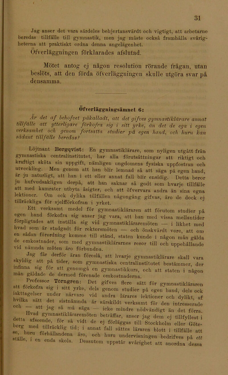 i Jag anser det vara särdeles behjertansvärdt och vigtigt, att arbetarne beredas tillfälle till gymnastik, men jag måste också framhålla svårig- heterna att praktiskt ordna denna angelägenhet. Öfverläggningen förklarades afslutad. Mötet antog ej någon resolution rörande frågan, utan beslöts, att den förda öfverläggningen skulle utgöra svar på densamma. Öfverläggningsäinnet 6: -ir af behojvet påkalladt, att det gifves gymnastiklärare annat tillfälle att ytterligare förkofra sig i sitt yrke, än det de ega i egen verksamhet och genom fortsatta studier på egen hand, och huru kan sådant tillfälle beredas? Löjtnant Bergqvist: En gymnastiklärare, som nyligen utgått från gymnastiska centralinstitutet, har alla förutsättningar att riktigt och kraftigt sköta sin uppgift, nämligen ungdomens fysiska uppfostran och utveckling. Men genom att han blir lemnad så att säga på egen band, är ju naturligt, att han i ett eller annat fall blir ensidig. Detta beror ju bufvudsakligen derpå, att han saknar så godt som hvarje tillfälle att med kamrater utbyta åsigter, och att öfvervara andra än sina egna lektioner. Om ock dylika tillfällen någongång gifvas, äro de dock ej tillräckliga för sjelfförkofran i yrket. Ett verksamt medel för gymnastikläraren att förutom studier på egen hand förkofra sig anser jag vara, att han med vissa mellantider orpligtades att inställa sig vid gymnastikläraremöten — i likhet med hvad som är stadgadt för rektorsmöten — och önskvärdt vore, att om en sadan forordmng komme till stånd, staten kunde i någon mån gälda de omkostnader, som med gymnastiklärarnes resor till och uppeliållaude vicl nämnda möten äro förbundna. Jag får derför äran föreslå, att hvarje gymnastiklärare skall vara skyldig att pa tider, som gymnastiska centralinstitutet bestämmer, der m^nna sig for att genomgå en gymnastikkurs, och att staten i någon man galdade de dermed förenade omkostnaderna /rfr°r. Törngren: Det ^re sätt för gymnastikläraren forkofra sig i sitt yrke, dels genom studier på egen hand, dels ock iakttagelser under närvaro vid andra lärares lektioner och dylikt, af hvdka satt det sistnämnda är särsldldt verksamt för den intresserade — att jng sa må säga - icke mindre nödvändigt än det förra. detta Ifs grmStlklTare^ÖtIn bet,äffar> anser dem ej tillfyllest i borg med ril’ lr T ^ e] fÖrlä^as ti]1 Stockholm eller Göte- se hZI r lTu f ; 1 annat fa“ Sätt6S läraren blott j att saie on f ? T’ °Ch hnrU under'dsnin&en bedrifves på ett ställe, , en enda skola. Dessutom uppstår svårighet att anordna dessa