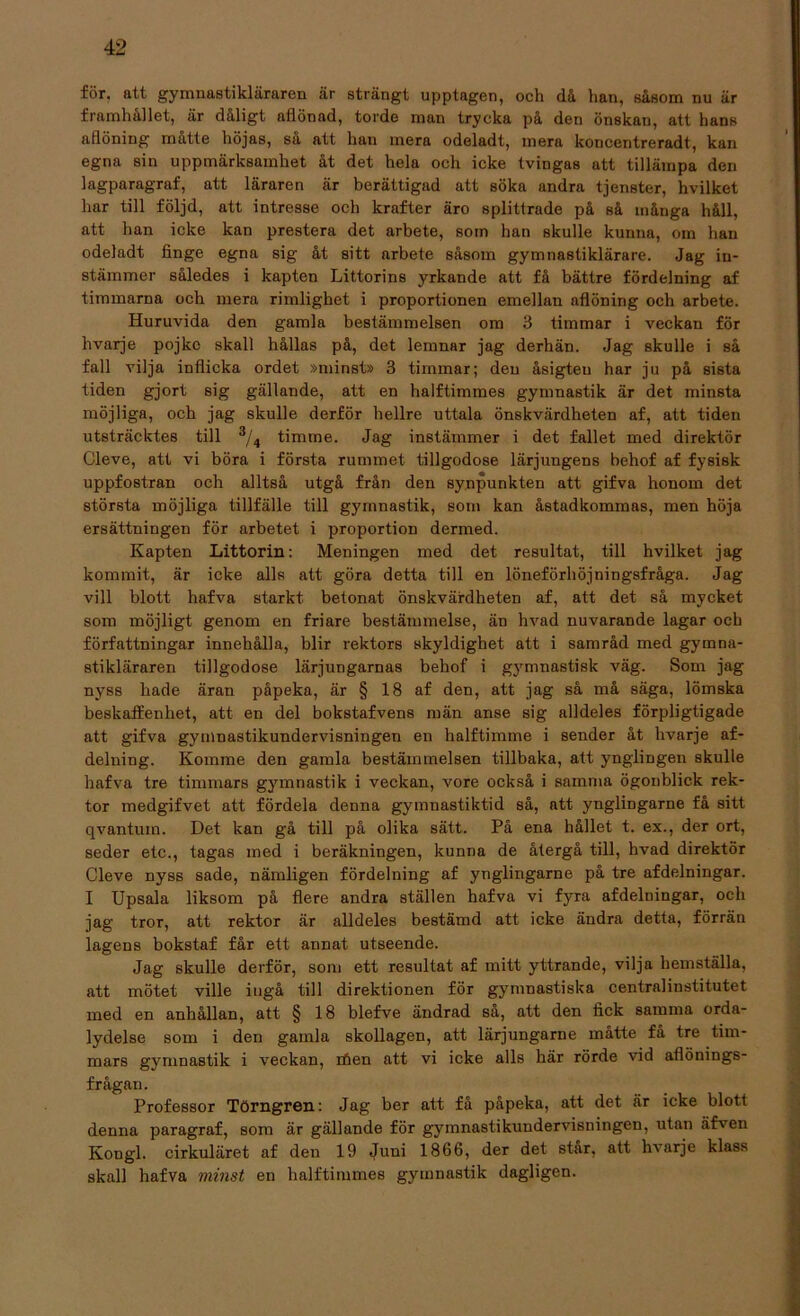 för. att gymnastikläraren är strängt upptagen, och då han, såsom nu är framhållet, är dåligt aflönad, torde man trycka på den önskan, att hans aflöning måtte höjas, så att han mera odeladt, mera koncentreradt, kan egna sin uppmärksamhet åt det hela och icke tvingas att tillämpa den lagparagraf, att läraren är berättigad att söka andra tjenster, hvilket har till följd, att intresse och krafter äro splittrade på så många håll, att han icke kan prestera det arbete, som han skulle kunna, om han odeladt finge egna sig åt sitt arbete såsom gymnastiklärare. Jag in- stämmer således i kapten Littorins yrkande att få bättre fördelning af timmarna och mera rimlighet i proportionen emellan aflöning och arbete. Huruvida den gamla bestämmelsen om 3 timmar i veckan för hvarje pojke skall hållas på, det lemnar jag derhän. Jag skulle i så fall vilja inflicka ordet »minst» 3 timmar; den åsigteu har ju på sista tiden gjort sig gällande, att en halftimmes gymnastik är det minsta möjliga, och jag skulle derför hellre uttala önskvärdheten af, att tiden utsträcktes till 3/4 timme. Jag instämmer i det fallet med direktör Cleve, att vi böra i första rummet tillgodose lärjungens behof af fysisk uppfostran och alltså utgå från den synpunkten att gifva honom det största möjliga tillfälle till gymnastik, som kan åstadkommas, men höja ersättningen för arbetet i proportion dermed. Kapten Littorin: Meningen med det resultat, till hvilket jag kommit, är icke alls att göra detta till en löneförhöjningsfråga. Jag vill blott hafva starkt betonat önskvärdheten af, att det så mycket som möjligt genom en friare bestämmelse, än hvad nuvarande lagar och författningar innehålla, blir rektors skyldighet att i samråd med gymna- stikläraren tillgodose lärjungarnas behof i gymnastisk väg. Som jag nyss hade äran påpeka, är § 18 af den, att jag så må säga, lömska beskaffenhet, att en del bokstafvens män anse sig alldeles förpligtigade att gifva gymnastikundervisningen en halftimme i sender åt hvarje af- delning. Komme den gamla bestämmelsen tillbaka, att ynglingen skulle hafva tre timmars gymnastik i veckan, vore också i samma ögonblick rek- tor medgifvet att fördela denna gymnastiktid så, att ynglingarne få sitt qvantum. Det kan gå till på olika sätt. På ena hållet t. ex., der ort, seder etc., tagas med i beräkningen, kunna de återgå till, hvad direktör Cleve nyss sade, nämligen fördelning af ynglingarne på tre afdelningar. I Upsala liksom på flere andra ställen hafva vi fyra afdelningar, och jag tror, att rektor är alldeles bestämd att icke ändra detta, förrän lagens bokstaf får ett annat utseende. Jag skulle derför, som ett resultat af mitt yttrande, vilja hemställa, att mötet ville ingå till direktionen för gymnastiska centralinstitutet med en anhållan, att § 18 blefve ändrad så, att den fick samma orda- lydelse som i den gamla skollagen, att lärjungarne måtte fa tre tim- mars gymnastik i veckan, rfien att vi icke alls här rörde vid aflönings- frågan. Professor Törngren: Jag ber att få påpeka, att det är icke blott denna paragraf, som är gällande för gymnastikundervisningen, utan äfven Kongl. cirkuläret af den 19 Juni 1866, der det star, att hvarje klass skall hafva minst en halftimmes gymnastik dagligen.