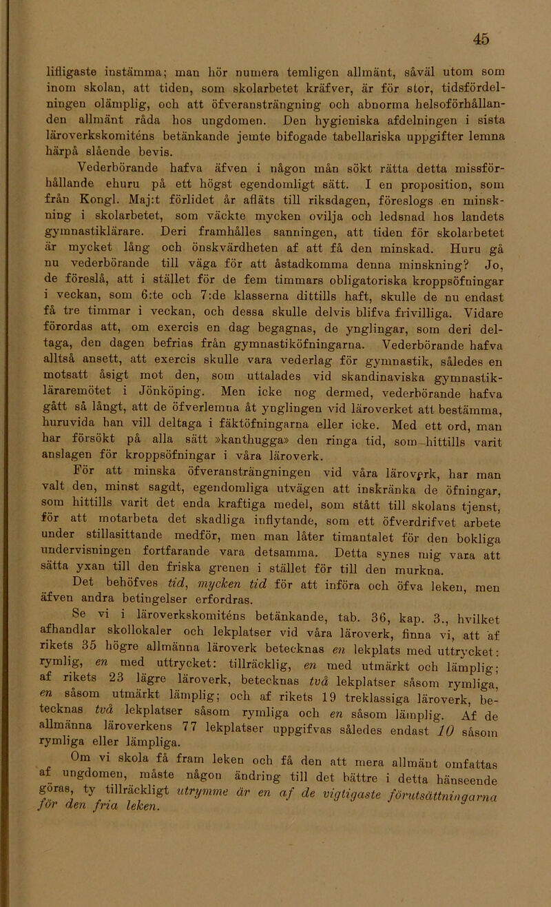 lifligaste instämma; man hör numera temligen allmänt, såväl utom som inom skolan, att tiden, som skolarbetet kräfver, är för stor, tidsfördel- ningen olämplig, och att öfveransträngning och abnorma helsoförhållan- den allmänt råda hos ungdomen. Den hygieniska afdelningen i sista läroverkskomiténs betänkande jemte bifogade tabellariska uppgifter lemna härpå slående bevis. Vederbörande hafva äfven i någon mån sökt rätta detta missför- hållande ehuru på ett högst egendomligt sätt. I en proposition, som från Kongl. Maj:t förlidet år afläts till riksdagen, föreslogs en minsk- ning i skolarbetet, som väckte mycken ovilja och ledsnad hos landets gymnastiklärare. Deri framhålles sanningen, att tiden för skolarbetet är mycket lång och önskvärdheten af att få den minskad. Huru gå nu vederbörande till väga för att åstadkomma denna minskning? Jo, de föreslå, att i stället för de fem timmars obligatoriska kroppsöfningar i veckan, som 6:te och 7:de klasserna dittills haft, skulle de nu endast fa tre timmar i veckan, och dessa skulle delvis blifva frivilliga. Vidare förordas att, om exercis en dag begagnas, de ynglingar, som deri del- taga, den dagen befrias från gymnastiköfningarna. Vederbörande hafva alltsa ansett, att exercis skulle vara vederlag för gymnastik, således en motsatt åsigt mot den, som uttalades vid skandinaviska gymnastik- läraremötet i Jönköping. Men icke nog dermed, vederbörande hafva gått så långt, att de öfverlemna åt ynglingen vid läroverket att bestämma, huruvida han vill deltaga i fäktöfningarna eller icke. Med ett ord, man har försökt på alla sätt »kanthugga» den riDga tid, som -hittills varit anslagen för kroppsöfningar i våra läroverk. För att minska öfveransträngningen vid våra lärovgrk, har man valt den, minst sagdt, egendomliga utvägen att inskränka de öfningar, som hittills varit det enda kraftiga medel, som stått till skolans tjenst, för att motaibeta det skadliga inflytande, som ett öfverdrifvet arbete under stillasittande medför, men man låter timantalet för den bokliga undervisningen fortfarande vara detsamma. Detta synes mig vara att sätta yxan till den friska grenen i stället för till den murkna. Det behöfves tid, mycken tid för att införa och öfva leken, men äfven andra betingelser erfordras. Se vi i läroverkskomiténs betänkande, tab. 36, kap. 3., hvilket afhandlar skollokaler och lekplatser vid våra läroverk, finna vi, att äf rikets 35 högre allmänna läroverk betecknas en lekplats med uttrycket: rymlig, en med uttrycket: tillräcklig, en med utmärkt och lämplig; af rikets 23 lägre läroverk, betecknas två lekplatser såsom rymliga, en såsom utmärkt lämplig; och af rikets 19 treklassiga läroverk, be- tecknas två lekplatser såsom rymliga och en såsom lämplig. Af de allmänna läroverkens 77 lekplatser uppgifvas således endast 10 såsom rymliga eller lämpliga. Om vi skola få fram leken och få den att mera allmänt omfattas af ungdomen, måste någon ändring till det bättre i detta hänseende goras ty tillräckligt utrymme är en af de vigtigaste förutsättningarna Jor den fna leken.