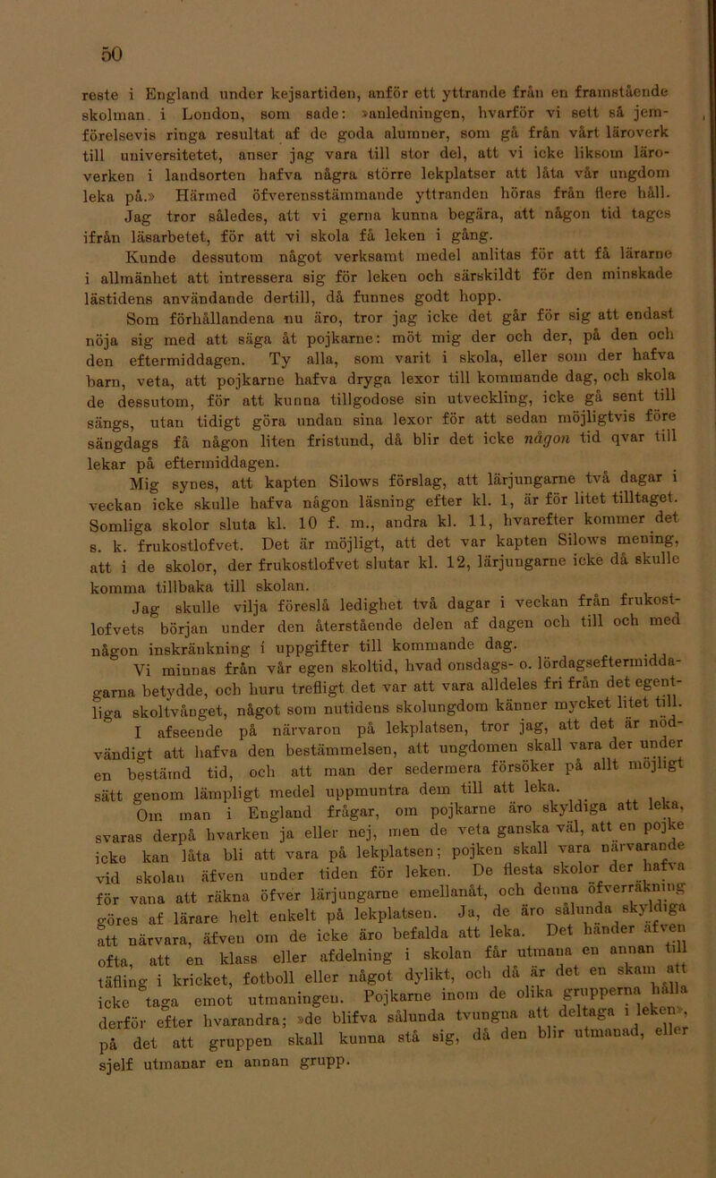 roste i England under kejsartiden, anför ett yttrande från en framstående skolman i London, som sade: »anledningen, hvarför vi sett så jem- förelsevis ringa resultat af de goda alumner, som gå från vårt läroverk till uuiversitetet, anser jag vara till stor del, att vi icke liksom läro- verken i landsorten hafva några större lekplatser att låta vår ungdom leka på.» Härmed öfverensstäminande yttranden höras från flere håll. Jag tror således, att vi gerna kunna begära, att någon tid tages ifrån läsarbetet, för att vi skola få leken i gång. Kunde dessutom något verksamt medel anlitas för att få lärarne i allmänhet att intressera sig för leken och särskildt för den minskade lästidens användande dertill, då funnes godt hopp. Som förhållandena nu äro, tror jag icke det går för sig att endast nöja sig med att säga åt pojkarne: möt mig der och der, på den och den eftermiddagen. Ty alla, som varit i skola, eller som der hafva barn, veta, att pojkarne hafva dryga lexor till kommande dag, och skola de dessutom, för att kunna tillgodose sin utveckling, icke gå sent till sängs, utan tidigt göra undan sina lexor för att sedan möjligtvis före sängdags få någon liten fristund, då blir det icke någon tid qvar till lekar på eftermiddagen. Mig synes, att kapten Silows förslag, att lärjungame två dagar i veckan icke skulle hafva någon läsning efter kl. 1, är för litet tilltaget. Somliga skolor sluta kl. 10 f. m., andra kl. 11, hvarefter kommer det s. k. frukostlofvet. Det är möjligt, att det var kapten Silows memng, att i de skolor, der frukostlofvet slutar kl. 12, lärjungame icke då skulle komma tillbaka till skolan. Jag skulle vilja föreslå ledighet två dagar i veckan från frukost- lofvets början under den återstående delen af dagen och till och med någon inskränkning i uppgifter till kommande dag. Vi minnas från vår egen skoltid, livad onsdags- o. lördagseftermidda- garna betydde, och huru trefligt det var att vara alldeles fri från det egent- liga skoltvåuget, något som nutidens skolungdom känner mycket litet till. I afseende på närvaron på lekplatsen, tror jag, att det är nö vändigt att hafva den bestämmelsen, att ungdomen skall vara der un er en bestämd tid, och att man der sedermera försöker på allt möjligt sätt genom lämpligt medel uppmuntra dem till att leka. Om man i England frågar, om pojkarne aro skyldiga att leka, svaras derpå hvarken ja eller nej, men de veta ganska väl, att en pojke icke kan låta bli att vara på lekplatsen; pojken skall vara narvarande vid skolan äfven under tiden för leken. De flesta skolor der haf» a för vana att räkna öfver lärjungame emellanåt, och denna ofverrakning o-öres af lärare helt enkelt på lekplatsen. Ja, de äro salunda skyldiga att närvara, äfven om de icke äro befalda att leka. Det hander a v n ofta, att en klass eller afdelning i skolan får utmana en annan till täfling i kricket, fotboll eller något dylikt, och da ar det en skam a icke taga emot utmaningen. Pojkarne inom de olika grupperna hålls derför efter hvarandra; »dc blifva sålunda tvungna att deltaga i leken», på det att gruppen skall kunna stå sig, då den blir utmanad, ell .r sjelf utmanar en annan grupp.