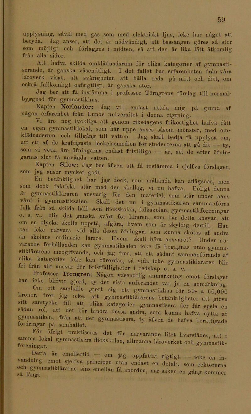 upplysning, såväl ined gas som med elektriskt ljus, icke liar något att betyda. Jag anser, att det är nödvändigt, att bassängen göres så stor som möjligt och förlägges i midten, så att den är lika lätt åtkomlig från alla sidor. Att liafva skilda omklädnadsrum för olika kategorier af gymnasti- serande, är ganska väsendtligt. I det fallet har erfarenheten från våra läroverk visat, att svårigheten att hålla reda på mitt och ditt, om också fullkomligt oafsigtligt, är ganska stor. Jag her att få instämma i professor Törngrens förslag till normal- byggnad för gymnastikhus. Kapten Norlander: Jag vill endast uttala mig på grund af någon erfarenhet från Lunds universitet i denna rigtning. å i äro nog lyckliga att genom riksdagens frikostighet hafva fått en egen gymnastiklokal, som här uppe anses såsom mönster, med om- klädnadsrum och tillgång till vatten. Jag skall bedja få upplysa om, att ett af de kraftigaste lockelsemedlen för studenterna att gå dit — ty, som vi veta, äro öfningarna endast frivilliga — är, att de efter öfnin- garnas slut få använda vatten. Kapten Silow: Jag bor äfven att få instämma i sjelfva förslaget, som jag anser mycket godt. Ln betänklighet har jag dock, som måhända kan aflägsnas, men som dock faktiskt står med den skollag, vi nu hafva. Enligt denna är gymnastikläraren ansvarig för den materiel, som står under hans vård i^ gymnastiksalen. Skall det nu i gymnastiksalen sammanföras folk från så skilda håll som flickskolan, folkskolan, gymnastikföreningar o. s. v., blir det ganska svårt för läraren, som bär detta ansvar, att om en olycka skulle uppstå, afgöra, hvem som är skyldig dertill. Han kan icke närvara vid alla dessa öfningar, som kunna skötas af andra än skolans ordinarie lärare. Hvem skall bära ansvaret? Under nu- varande forhållanden kan gymnastiksalen icke få begagnas utan gymna- stiklararens medgifvande, och jag tror, att ett sådant sammanförande af olika kategorier icke kan förordas, så vida icke gymnastikläraren blir fri fran allt ansvar för bristfälligheter i redskap o. s. v. Professor Törngren: Någon väsendtlig anmärkning emot förslaget har icke blifvit gjord, ty det sista anförandet var ju en anmärkning. m ett samhälle gjort sig ett gymnastikhus för 50- å 60,000 kronor, tror jag icke, att gymnastiklärarens betänkligheter att gifva sitt samtycke till att olika kategorier gymnastisera der får spela en sadan ro], att det bör hindra dessa andra, som kunna hafva nytta af gymnastiken, fran att der gymnastisera, ty äfven de hafva berättigade toidrmgar pa samhället. För öfrigt praktiseras det för närvarande litet hvarstädes, att i samma lokal gymnastisera flickskolan, allmänna läroverket och gymnastik- Detta är emellertid — om jag uppfattat rigtigt — icke en in- vändning emot sjelfva principen utan endast en detalj, som rektorerna så långTna8t ranie 8inS emellan fä an°rdDa’ Uär Sak6n 611 ^>g kommer