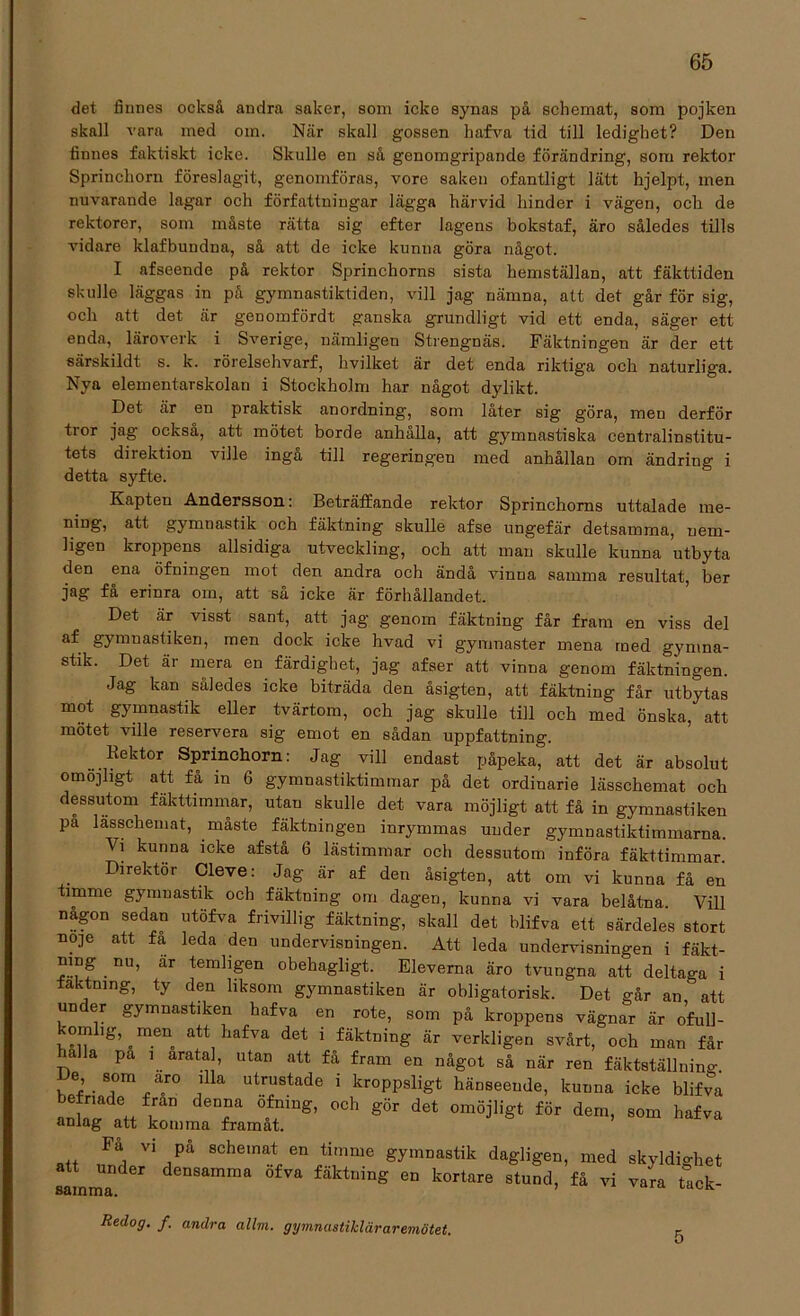 det finnes också andra saker, som icke synas på schemat, som pojken skall vara med om. När skall gossen hafva tid till ledighet? Den finnes faktiskt icke. Skulle en så genomgripande förändring, som rektor Sprinchorn föreslagit, genomföras, vore saken ofantligt lätt hjelpt, men nuvarande lagar och författningar lägga härvid hinder i vägen, och de rektorer, som måste rätta sig efter lagens bokstaf, äro således tills vidare klafbundna, så att de icke kunna göra något. I afseende på rektor Sprinchorns sista hemställan, att fäkttiden skulle läggas in på gymnastiktiden, vill jag nämna, att det går för sig, och att det är genomfördt ganska grundligt vid ett enda, säger ett enda, läroverk i Sverige, nämligen Strengnäs. Fäktningen är der ett särskildt s. k. rörelsehvarf, hvilket är det enda riktiga och naturliga. Nya elementarskolan i Stockholm har något dylikt. Det är en praktisk anordning, som låter sig göra, men derför tror jag också, att mötet borde anhålla, att gymnastiska centralinstitu- tets direktion ville inga till regeringen med anhållan orn ändring i detta syfte. Kapten Andersson: Beträffande rektor Sprinchorns uttalade me- ning, att gymnastik och fäktning skulle afse ungefär detsamma, nem- ligen kroppens allsidiga utveckling, och att man skulle kunna utbyta den ena öfningen mot den andra och ändå vinna samma resultat, ber jag få erinra om, att så icke är förhållandet. Det är visst sant, att jag genom fäktning får fram en viss del gymnastiken, men dock icke hvad vi gymnaster mena med gymna- stik. Det är mera en färdighet, jag afser att vinna genom fäktningen. Jag kan således icke biträda den åsigten, att fäktning får utbytas mot gymnastik eller tvärtom, och jag skulle till och med önska, att mötet ville reservera sig emot en sådan uppfattning. Rektor Sprinchorn: Jag vill endast påpeka, att det är absolut omöjligt att få in 6 gymnastiktimmar på det ordinarie lässchemat och dessutom fäkttimmar, utan skulle det vara möjligt att få in gymnastiken pa lässchemat, måste fäktningen inrymmas under gymnastiktimmarna. Vi kunna icke afstå 6 lästimmar och dessutom införa fäkttimmar. Direktör Cleve: Jag är af den åsigten, att om vi kunna få en timme gymnastik och fäktning om dagen, kunna vi vara belåtna. Vill nagon sedan utöfva frivillig fäktning, skall det blifva ett särdeles stort n0]e att fa leda den undervisningen. Att leda undervisningen i fäkt- mng nu, ar temligen obehagligt. Eleverna äro tvungna att deltaga i fäktning, ty den liksom gymnastiken är obligatorisk. Det går an att un er gymnastiken hafva en rote, som på kroppens vägnar är ofull- omhg^men att hafva det i fäktning är verkligen svårt, och man får mlla pa i aratal, utan att få fram en något så när ren fäktställning De som aro illa utrustade i kroppsligt hänseende, kunna icke blifva efnade fran denna ofmng, och gör det omöjligt för dem, som hafva anlag att komma framåt. att rfrul V1 iPå 8chemat en ti,nme gymnastik dagligen, med skyldighet att under densamma ofva fäktning en kortare stund, få vi vara tack- samma. ’ ldCK Redog. f. andra allm. gymnastikläraremötet. 5