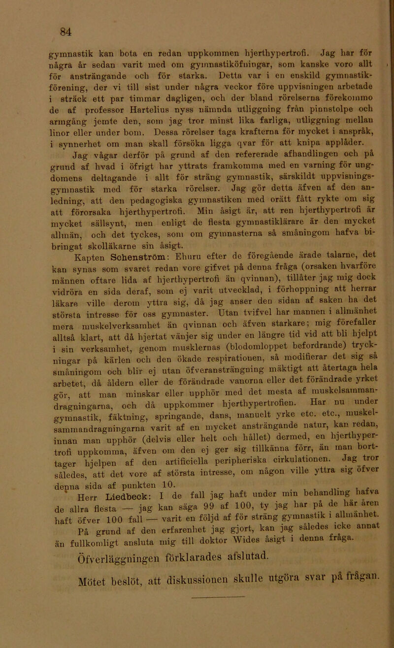 gymnastik kan bota en redan uppkommen lijerthypertrofi. Jag har för några år sedan varit med om gyinnastiköfningar, som kanske voro allt för ansträngande och för starka. Detta var i en enskild gymnastik- förening, der vi till sist under några veckor före uppvisningen arbetade i sträck ett par timmar dagligen, och der bland rörelserna förekommo de af professor Hartelius nyss nämnda utliggning från pinnstolpe och armgång jernte den, som jag tror minst lika farliga, utliggning mellau linor eller under bom. Dessa rörelser taga krafterna för mycket i anspråk, i synnerhet om man skall försöka ligga qvar för att knipa applåder. Jag vågar derför på grund af den refererade afhandlingen och på grund af hvad i öfrigt har yttrats framkomma med en varning för ung- domens deltagande i allt för sträng gymnastik, särskildt uppvisnings- gymnastik med för starka rörelser. Jag gör detta äfven af den an- ledning, att den pedagogiska gymnastiken med orätt fått rykte om sig att förorsaka lijerthypertrofi. Min åsigt är, att ren hjerthypertrofi är mycket sällsynt, men enligt de flesta gymnastiklärare är den mycket allmän, och det tyckes, som om gymnasterna så småningom hafva bi- bringat skolläkarne sin åsigt. Kapten Schenström: Ehuru efter de föregående ärade talarne, det kan synas som svaret redan vore gifvet på denna fraga (orsaken hvaiföre männen oftare lida af hjerthypertrofi än qvinnan), tillåter jag mig dock vidröra en sida deraf, som ej varit utvecklad, i förhoppning att herrar läkare ville derotn yttra sig, då jag anser den sidan af saken ha det största intresse för oss gymnaster. Utan tvifvel har mannen i allmänhet mera muskelverksamhet än qvinnan och äfven starkare; mig förefaller alltså klart, att då hjertat vänjer sig under en längre tid vid att bli hjelpt i sin verksamhet, genom musklernas (blodomloppet befordrande) tryck- ningar på kärlen och den ökade respiratiouen, så modifierar det sig så småningom och blir ej utan öfveransträngning mäktigt att återtaga hela arbetet, då åldern eller de förändrade vanorna eller det förändrade yrket gör, att man minskar eller upphör med det mesta af muskclsamman- dragningarna, och då uppkommer hjerthypertrofien. Har nu under gymnastik, fäktning, springande, dans, inanuelt yrke etc. etc., muske - sammandragningarna varit af en mycket ansträngande natur, kan redan, innan man upphör (delvis eller helt och hållet) dermed, en hjerthyper- trofi uppkomma, äfven om den ej ger sig tillkänna forr, an man bort- tager hjelpen af den artificiella peripheriska cirkulationen. Jag tror således, att det vore af största intresse, om någon ville yttra sig ofver denna sida af punkten 10. ’ Herr Liedbeck: I de fall jag haft under mm behandling hafva de allra flesta - jag kan säga 99 af 100, ty jag har på de har aren haft öfver 100 fall — varit en följd af för sträng gymnastik i allmanhet. På grund af den erfarenhet jag gjort, kan jag således icke annat än fullkomligt ansluta mig till doktor Wides åsigt i denna fråga. Öfverläggningen förklarades afslutad. Mötet beslöt, att diskussionen skulle utgöra svar på frågan.
