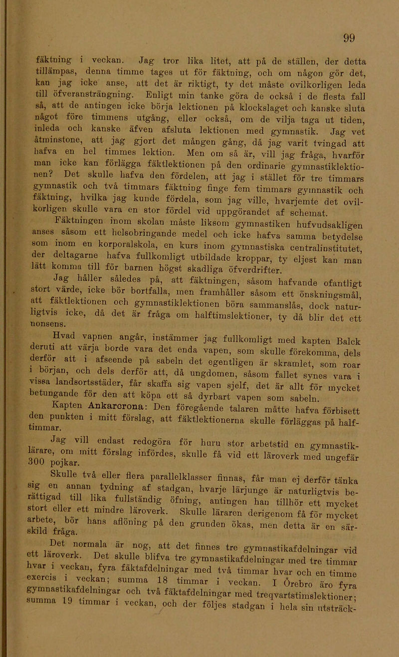 fäktning’ i veckan. Jag tror lika litet, att på de ställeD, der detta tillämpas, denna timme tages ut för fäktning, och om någon gör det, kan jag icke anse, att det är riktigt, ty det måste ovilkorligen leda till öfveransträngning. Euligt min tanke göra de också i de flesta fall så, att de antingen icke börja lektionen på klockslaget och kanske sluta något före timmens utgång, eller också, om de vilja taga ut tiden, inleda och kanske äfveu afsluta lektionen med gymnastik. Jag vet åtminstone, att jag gjort det mången gång, då jag varit tvingad att liafva en hel timmes lektion. Men om så är, vill jag fråga, hvarför man icke kan förlägga fäktlektionen på den ordinarie gymnastiklektio- nen? Det skulle^ hafva den fördelen, att jag i stället för tre timmars gymnastik och två timmars fäktning finge fem timmars gymnastik och fäktning, hvilka jag kunde fördela, som jag ville, hvarjemte det ovil- korligen skulle vara en stor fördel vid uppgörandet af schemat. Fäktningen inom skolan måste liksom gymnastiken hufvudsakligeu anses såsom ett helsobringande medel och icke hafva samma betydelse som mom en korporalskola, en kurs inom gymnastiska centralinstitutet, der deltagarne hafva fullkomligt utbildade kroppar, ty eljest kan man lätt komma till för barnen högst skadliga öfverdrifter. Jag håller således på, att fäktningen, såsom hafvande ofantligt ^.™de’.1Cke b°r bortfalla’ men framhåller såsom ett önskniugsmål, att fäktlektionen och gymnastiklektionen böra sammanslås, dock natur- ligtvis icke, då det är fråga om halftimslektioner, ty då blir det ett nonsens. Hvad vapnen angår, instämmer jag fullkomligt med kapten Balck deruti att varja borde vara det enda vapen, som skulle förekomma, dels derfor att i afseende på sabeln det egentligen är skramlet, som roar i början, och dels derför att, då ungdomen, såsom fallet synes vara i vissa landsortsstäder, får skaffa sig vapen sjelf, det är allt för mycket betungande för den att köpa ett så dyrbart vapen som sabeln. Kapten Ankarcrona: Den föregående talaren måtte hafva förbisett den punkten i mitt förslag, att fäktlektionerna skulle förläggas på half- Jag vill endast redogöra för huru stor arbetstid en gymnastik- 3opojkLmitt fÖr8kg iDfÖrdeS’ Sknlle få vid ett läroverk med ungefär Skulle två eller flera parallelklasser finnas, får man ej derför tänka ®*f.. 6ni a+man,-,tyd!ing af stadgan’ hvar3'e lärjunge är naturligtvis be- r tigad till lika fullständig öfning, antingen han tillhör ett mycket stort eller ett mmdre läroverk. Skulle läraren derigenom få för mycket skild fråga1 8 aflÖn,'ng På den gniDdeD Öka8’ men d6tta & 6n sär- .. ,.Det ?ormaIa är nog, att det finnes tre gymnastikafdelningar vid ett läroverk. Det skulle blifva tre gymnastikafdelningar med tre timmar kvar , veckan fyra fäktafdelningar med två timmar hvar och en timme exercis i veckan; summa 18 timmar i veckan. I Örebro äro fvrn fuymTa8rtdClningar °Ch| tVå fäktafdelningar ,ned treqvartstimslektioner; summa 19 timmar , veckan, och der följes stadgan i hela sin utsträck-