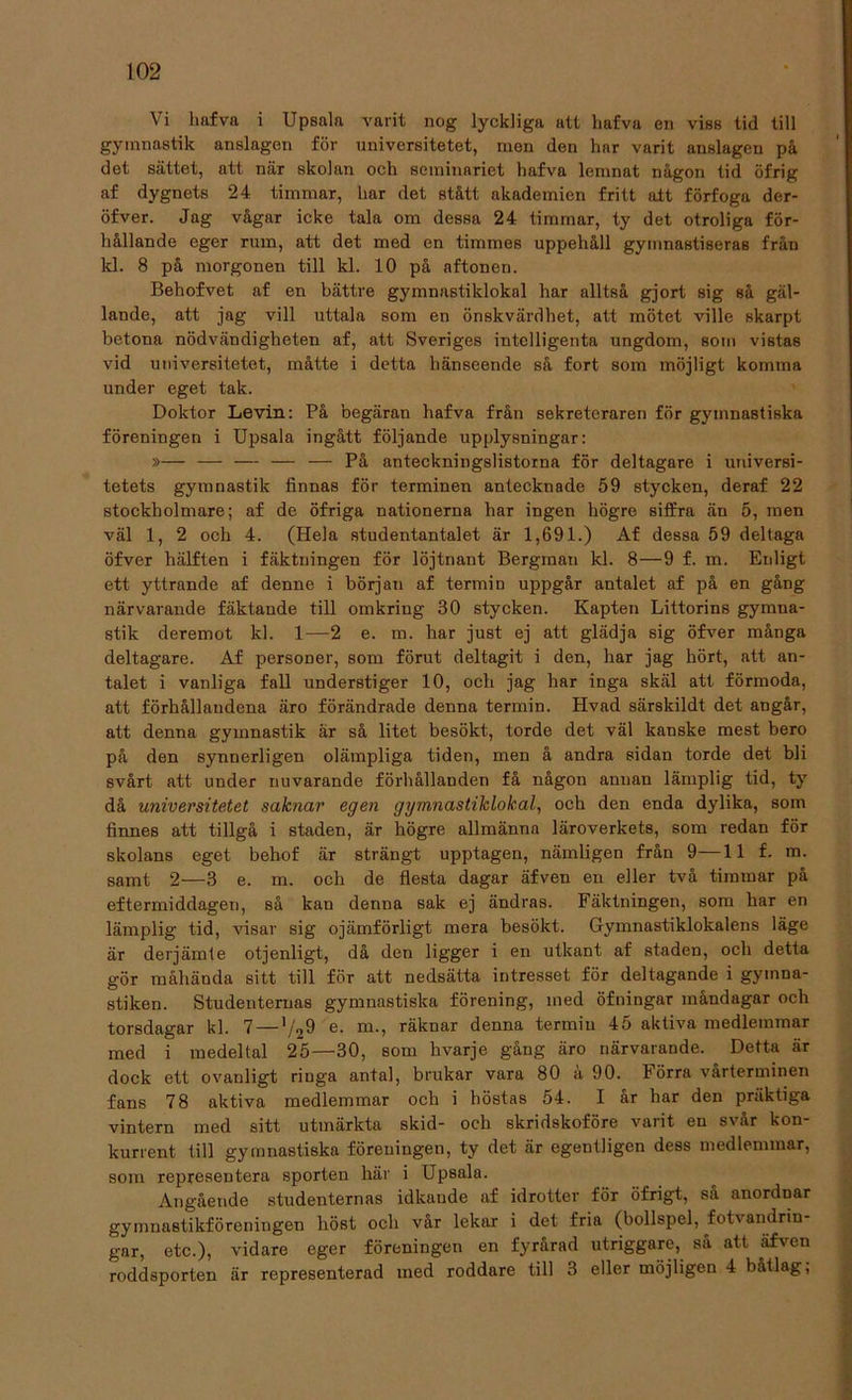 Vi liafva i Upsala varit nog lyckliga att liafva en viss tid till gymnastik anslagen för universitetet, men den har varit anslagen på det sättet, att när skolan och seminariet hafva lemnat någon tid öfrig af dygnets 24 timmar, liar det stått akademien fritt alt förfoga der- öfver. Jag vågar icke tala om dessa 24 timmar, ty det otroliga för- hållande eger rum, att det med en timmes uppehåll gymnastiseras från kl. 8 på morgonen till kl. 10 på aftonen. Behofvet af en bättre gymnastiklokal har alltså gjort sig så gäl- lande, att jag vill uttala som en önskvärdhet, att mötet ville skarpt betona nödvändigheten af, att Sveriges intelligenta ungdom, som vistas vid universitetet, måtte i detta hänseende så fort som möjligt komma under eget tak. Doktor Levin: På begäran hafva från sekreteraren för gymnastiska föreningen i Upsala ingått följande upplysningar: »— — — — — På anteckningslistorna för deltagare i universi- tetets gymnastik finnas för terminen antecknade 59 stycken, deraf 22 stockholmare; af de öfriga nationerna har ingen högre siffra än 5, men väl 1, 2 och 4. (Hela studentantalet är 1,691.) Af dessa 59 deltaga öfver hälften i fäktningen för löjtnant Bergman kl. 8—9 f. m. Enligt ett yttrande af denne i början af termin uppgår antalet af på en gång närvarande fäktande till omkring 30 stycken. Kapten Littorins gymna- stik deremot kl. 1—2 e. m. har just ej att glädja sig öfver många deltagare. Af personer, som förut deltagit i den, har jag hört, att an- talet i vanliga fall understiger 10, och jag har inga skäl att förmoda, att förhållandena äro förändrade denna termin. Hvad särskildt det angår, att denna gymnastik är så litet besökt, torde det väl kanske mest bero på den synnerligen olämpliga tiden, men å andra sidan torde det bli svårt att under nuvarande förhållanden få någon anuan lämplig tid, ty då universitetet saknar egen gymnastiklokal, och den enda dylika, som finnes att tillgå i staden, är högre allmänna läroverkets, som redan för skolans eget behof är strängt upptagen, nämligen från 9—11 f. m. samt 2—3 e. m. och de flesta dagar äfven en eller två timmar på eftermiddagen, så kan denna sak ej ändras. Fäktningen, som har en lämplig tid, visar sig ojämförligt mera besökt. Gymnastiklokalens läge är derjämte otjenligt, då den ligger i en utkant af staden, och detta gör måhända sitt till för att nedsätta intresset för deltagande i gymna- stiken. Studenternas gymnastiska förening, med öfningar måndagar och torsdagar kl. 7—*/2^ räknar denna termin 45 aktiva medlemmar med i medeltal 25—30, som hvarje gång äro närvarande. Detta är dock ett ovanligt ringa antal, brukar vara 80 ä 90. Förra vårterminen fans 78 aktiva medlemmar och i höstas 54. I år har den präktiga vintern med sitt utmärkta skid- och skridskoföre varit eu svår kon- kurrent till gymnastiska föreuiugen, ty det är egentligen dess medlemmar, som representera sporten här i Upsala. Angående studenternas idkande af idrotter för öfrigt, så anordnar gymnastikföreningen höst och var lekar i det fria (bollspel, foU andrin gar, etc.), vidare eger föreningen en fyrårad utriggare, så att äfven roddsporten är representerad med roddare till 3 eller möjligen 4 båtlag;