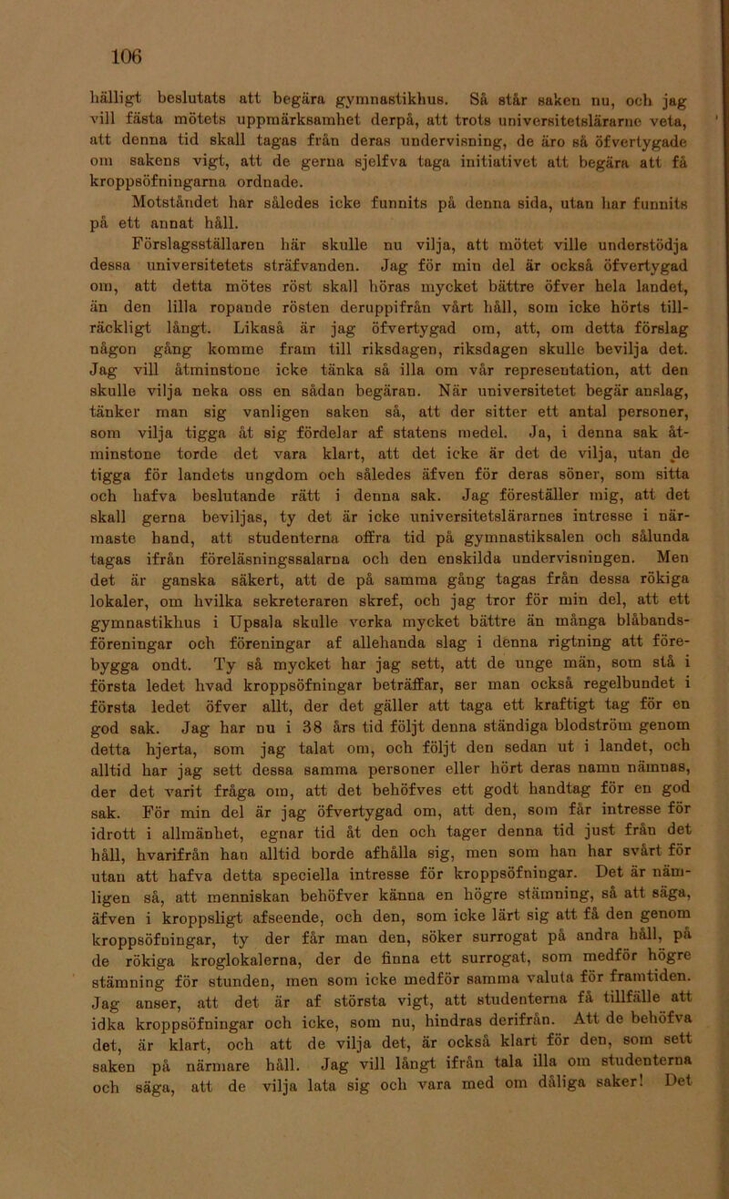 hälligt beslutats att begära gymnastikhus. Så står saken nu, och jag vill fästa mötets uppmärksamhet rlerpå, att trots universitetslärarne veta, att denna tid skall tagas från deras undervisning, de äro sä öfvertygade om sakens vigt, att de gerna sjelfva taga initiativet att begära att få kroppsöfningarna ordnade. Motståndet har således icke funnits på denna sida, utan har funnits på ett annat håll. Förslagsställaren här skulle nu vilja, att mötet ville understödja dessa universitetets sträfvanden. Jag för min del är också öfvertygad om, att detta mötes röst skall höras mycket bättre öfver hela landet, än den lilla ropande rösten deruppifrån vårt håll, som icke hörts till- räckligt långt. Likaså är jag öfvertygad om, att, om detta förslag någon gång komme fram till riksdagen, riksdagen skulle bevilja det. Jag vill åtminstone icke tänka så illa om vår representation, att den skulle vilja neka oss en sådan begäran. När universitetet begär anslag, tänker man sig vanligen saken så, att der sitter ett antal personer, som vilja tigga åt sig fördelar af statens medel. Ja, i denna sak åt- minstone torde det vara klart, att det icke är det de vilja, utan de tigga för landets ungdom och således äfven för deras söner, som sitta och liafva beslutande rätt i denna sak. Jag föreställer mig, att det skall gerna beviljas, ty det är icke universitetslärarnes intresse i när- maste hand, att studenterna offra tid på gymnastiksalen och sålunda tagas ifrån föreläsningssalarna och den enskilda undervisningen. Men det är ganska säkert, att de på samma gång tagas från dessa rökiga lokaler, om hvilka sekreteraren skref, och jag tror för min del, att ett gymnastikhus i Upsala skulle verka mycket bättre än många blåbands- föreningar och föreningar af allehanda slag i denna rigtning att före- bygga ondt. Ty så mycket har jag sett, att de unge män, som stå i första ledet hvad kroppsöfningar beträffar, ser man också regelbundet i första ledet öfver allt, der det gäller att taga ett kraftigt tag för en god sak. Jag har nu i 38 års tid följt denna ständiga blodström genom detta hjerta, som jag talat om, och följt den sedan ut i landet, och alltid har jag sett dessa samma personer eller hört deras namn nämnas, der det varit fråga om, att det behöfves ett godt handtag för en god sak. För min del är jag öfvertygad om, att den, som får intresse för idrott i allmänhet, egnar tid åt den och tager denna tid just från det håll, hvarifrån han alltid borde afhålla sig, men som han har svart för utan att hafva detta speciella intresse för kroppsöfningar. Det är näm- ligen så, att menniskan behöfver känna en högre stämning, så att säga, äfven i kroppsligt afseende, och den, som icke lärt sig att få den genom kroppsöfningar, ty der får man den, söker surrogat pa andra håll, pa de rökiga kroglokalerna, der de finna ett surrogat, som medför högre stämning för stunden, men som icke medför samma valuta för framtiden. Jag anser, att det är af största vigt, att studenterna få tillfälle att idka kroppsöfningar och icke, som nu, hindras derifran. Att de behöfva det, är klart, och att de vilja det, är också klart för den, som sett saken på närmare håll. Jag vill långt ifrån tala illa om studenterna och säga, att de vilja lata sig och vara med om dåliga saker! Det