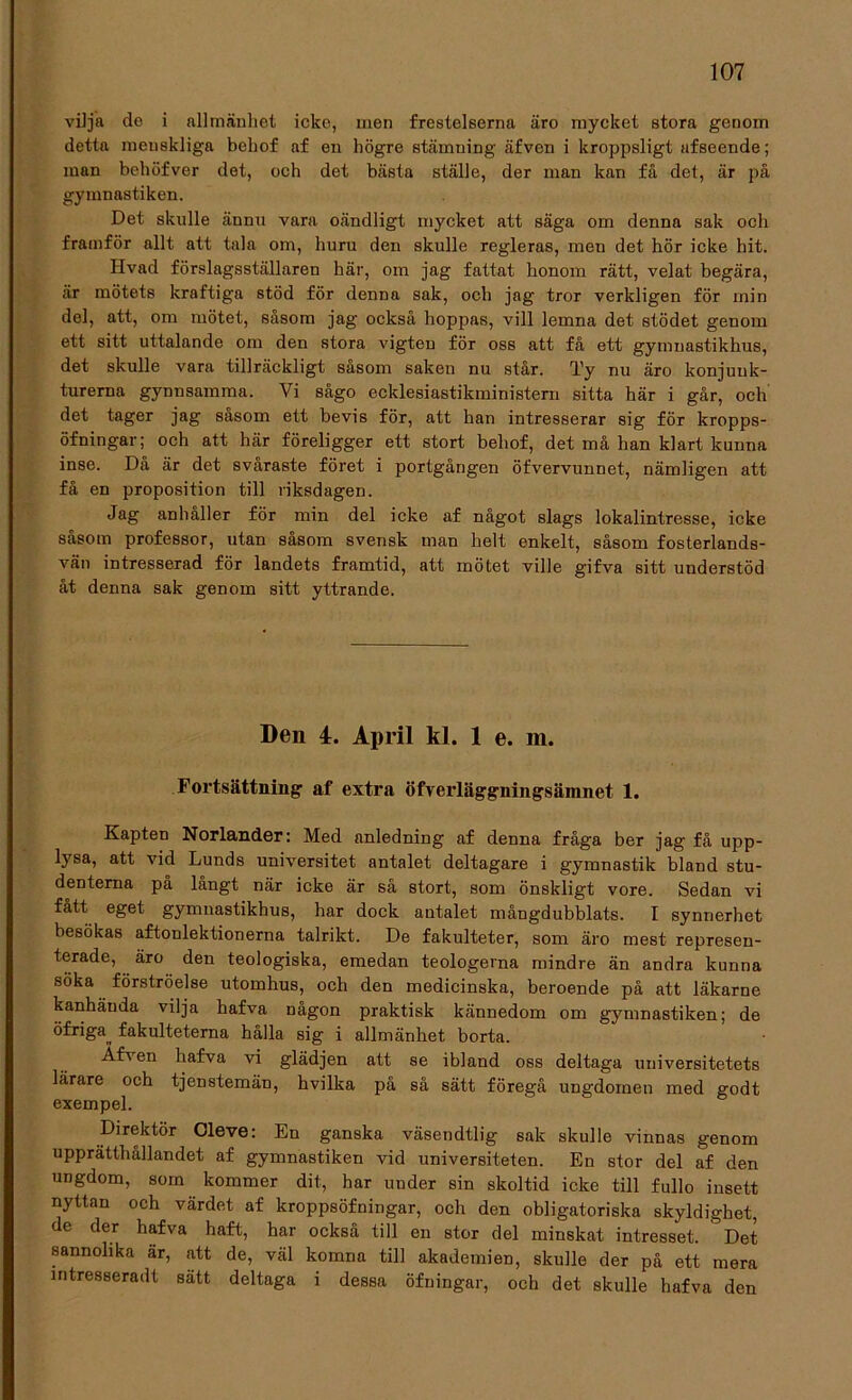 vilja de i allmänhet icke, men frestelserna äro mycket stora genom detta menskliga behof af en högre stämning äfven i kroppsligt afseende; man behöfver det, och det bästa ställe, der man kan få det, är på gymnastiken. Det skulle ännu vara oändligt mycket att säga om denna sak och framför allt att tala om, huru den skulle regleras, men det hör icke hit. Hvad förslagsställaren här, om jag fattat honom rätt, velat begära, är mötets kraftiga stöd för denna sak, och jag tror verkligen för min del, att, om mötet, såsom jag också hoppas, vill lemna det stödet genom ett sitt uttalande om den stora vigten för oss att få ett gymnastikhus, det skulle vara tillräckligt såsom saken nu står. Ty nu äro konjunk- turerna gynnsamma. Vi sågo ecklesiastikministern sitta här i går, och det tager jag såsom ett bevis för, att han intresserar sig för kropps- öfningar; och att här föreligger ett stort behof, det må han klart kunna inse. Då är det svåraste föret i portgången öfvervunnet, nämligen att få en proposition till riksdagen. Jag anhåller för min del icke af något slags lokalintresse, icke såsom professor, utan såsom svensk man helt enkelt, såsom fosterlands- vän intresserad för landets framtid, att mötet ville gifva sitt understöd åt denna sak genom sitt yttrande. Den 4. April kl. 1 e. m. Fortsättning af extra öfverläggningsäinnet 1. Kapten Norlander: Med anledning af denna fråga ber jag få upp- lysa, att vid Lunds universitet antalet deltagare i gymnastik bland stu- denterna på långt när icke är så stort, som önskligt vore. Sedan vi fått eget gymnastikhus, har dock antalet mångdubblats. I synnerhet besökas aftonlektionerna talrikt. De fakulteter, som äro mest represen- terade, äro den teologiska, emedan teologerna mindre än andra kunna söka förströelse utomhus, och den medicinska, beroende på att läkarne kanhända vilja hafva någon praktisk kännedom om gymnastiken; de öfriga fakulteterna hålla sig i allmänhet borta. AD en hafva vi glädjen att se ibland oss deltaga universitetets lärare och tjenstemän, hvilka på så sätt föregå ungdomen med godt exempel. Direktör Cleve: En ganska väsendtlig sak skulle vinnas genom upprätthållandet af gymnastiken vid universiteten. En stor del af den ungdom, som kommer dit, har under sin skoltid icke till fullo insett nyttan och värdet af kroppsöfningar, och den obligatoriska skyldighet, de der hafva haft, har också till en stor del minskat intresset. Det sannolika är, att de, väl komna till akademien, skulle der på ett mera mtresseradt satt deltaga i dessa öfningar, och det skulle hafva den