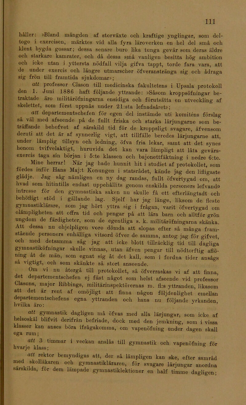 håller: »Bland mängden af storväxte och kraftige ynglingar, som del- togo i exercisen, märktes vid alla fyra läroverken en hel del små och klent bygda gossar; dessa senare buro lika tunga gevär som deras äldre och starkare kamrater, och då dessa sinå vanligen besitta hög ambition och icke utan i yttersta nödfall vilja gifva tappt, torde fara vara, att de under exercis och längre utmarscher öfveranstränga sig och ådraga sig frön till framtida sjukdomar»; att professor Clason till medicinska fakultetens i Upsala protokoll den 1. Juni 1886 haft följande yttrande: »Såsom kroppsöfningar be- traktade äro militäröfningarna ensidiga och förutsätta en utveckling af skelettet, som först uppnås under 21:sta lefnadsåret»; att departementschefen för egen del instämde uti komiténs förslag sa väl med afseende pa de fullt friska och starka lärjungarne som be- träffande behofvet af särskild tid för de kroppsligt svagare, äfvensom deruti att det är af synnerlig vigt, att tillfälle beredes lärjungarne att, under lämplig tillsyn och ledning, öfva fria lekar, samt att det synes honom tvifvelaktigt, huruvida det kan vara lämpligt att låta gevärs- exercis taga sin början i 5:te klassen och bajonettfäktning i nedre 6:te. Mine herrar! När jag hade hunnit hit i studiet af protokollet, som fördes inför Hans Maj:t Konungen i statsrådet, kände jag den lifligaste glädje. Jag såg nämligen en ny dag randas, fullt öfveftygad om, att hvad som hitintills endast uppehållits genom enskilda personers lefvando intresse för den gymnastiska saken nu skulle få ett efterlängtadt och behöfligt stöd i gällande lag. Sjelf har jag länge, liksom de fleste gymnastiklärare, som jag hört yttra sig i frågan, varit öfvertygad om olampligheten att offra tid och pengar på att lära barn och alltför grön ungdom de färdigheter, som de egentliga s. k. militäröfningarna skänka. Att dessa nu ohjelpligen voro dömda att slopas efter så många fram- stående personers enhälliga vitsord öfver de samma, antog jag för gifvet, och med detsamma såg jag att icke blott tillräcklig tid till dagliga gymnastiköfningar skulle vinnas, utan äfven pengar till nödtorftig aflö- mng åt de män, som egnat sig åt det kall, som i fordna tider ansågs så vigtigt, och som skänkte så stort anseende. Om vi nu återgå till protokollet, så öfverraskas vi af att finna, det departementschefen ej fäst något som helst afseende vid professor Clasons, major Ribbings, militärinspektörernas m. fl:s yttranden, likasom att det är rent af omöjligt att finna någon följdenlighet emellan departementschefens egna yttranden och hans nu följande yrkanden, nvilka äro: att gymnastik dagligen må öfvas med alla lärjungar, som icke af helsoskäl blifvit derifrån befriade, dock med den jemkning, som i vissa klasser kan anses böra ifrågakomma, om vapenöfning under dagen skall ega rum; att 3 timmar i veckan anslås till gymnastik och vapenofnirm för hvarje klass; ö att rektor bemyndigas att, der så lämpligen kan ske, efter samråd „ . .®k0ll*karei1 och gymnastikläraren, för svagare lärjungar anordna sarskilda, for dem lämpade gymnastiklektioner en half timme dagligen-
