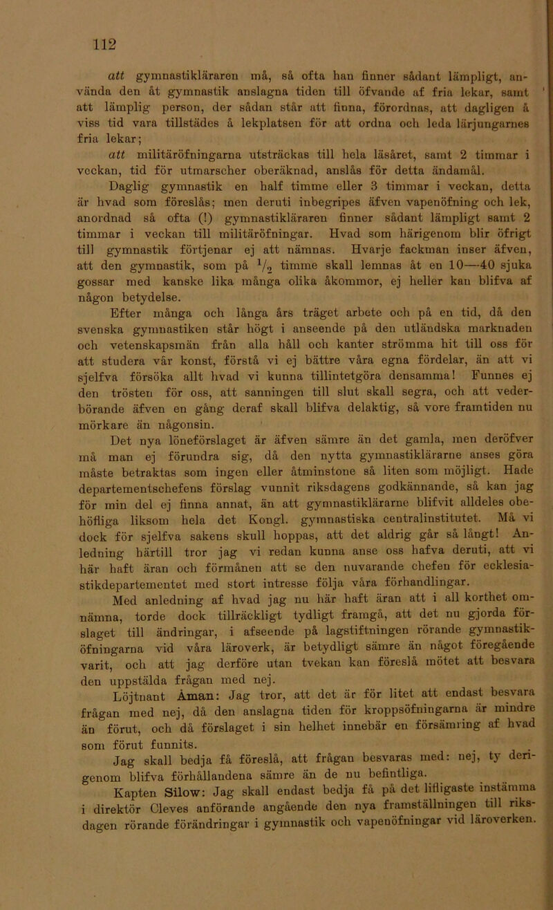 att gymnastikläraren må, så ofta han finner sådant lämpligt, an- vända den åt gymnastik anslagna tiden till öfvande af fria lekar, samt ‘ att lämplig person, der sådan står att finna, förordnas, att dagligen å viss tid vara tillstädes å lekplatsen för att ordna och leda lärjungarnes fria lekar; att militäröfningarna utsträckas till hela läsåret, samt 2 timmar i veckan, tid för utmarscher oberäknad, anslås för detta ändamål. Daglig gymnastik en half timme eller 3 timmar i veckan, detta är hvad som föreslås; men deruti inbegripes äfven vapenöfning och lek, anordnad så ofta (!) gymnastikläraren finner sådant lämpligt samt 2 timmar i veckan till militäröfningar. Hvad som härigenom blir öfrigt till gymnastik förtjenar ej att nämnas. Hvarje fackman inser äfven, att den gymnastik, som på 1/2 timme skall lemnas åt en 10—40 sjuka gossar med kanske lika många olika åkommor, ej heller kan blifva af någon betydelse. Efter många och långa års träget arbete och på en tid, då den svenska gymnastiken står högt i anseende på den utländska marknaden och vetenskapsmän från alla håll och kanter strömma hit till oss för att studera vår konst, förstå vi ej bättre våra egna fördelar, än att vi sjelfva försöka allt hvad vi kunna tillintetgöra densamma! Funnes ej den trösten för oss, att sanningen till slut skall segra, och att veder- börande äfven en gång dcraf skall blifva delaktig, så vore framtiden nu mörkare än någonsin. Det nya löneförslaget är äfven sämre än det gamla, men deröfver må man ej förundra sig, då den nytta gymnastiklärarne anses göra måste betraktas som ingen eller åtminstone så liten som möjligt. Hade departementschefens förslag vunnit riksdagens godkännande, så kan jag för min del ej finna annat, än att gymnastiklärarne blifvit alldeles obe- höfliga liksom hela det Kongl. gymnastiska centralinstitutet. Må vi dock för sjelfva sakens skull hoppas, att det aldrig går så långt! An- ledning härtill tror jag vi redan kunna anse oss hafva deruti, att vi här haft äran och förmånen att se den nuvarande chefen för ecklesia- stikdepartementet med stort intresse följa våra förhandlingar. Med anledning af hvad jag nu liär haft äran att i all korthet om- nämna, torde dock tillräckligt tydligt framgå, att det nu gjorda för- slaget till ändringar, i af seende på lagstiftningen rörande gymnastik- öfningarna vid våra läroverk, är betydligt sämre än något föregående varit, och att jag derföre utan tvekan kan föreslå mötet att besvara den uppstälda frågan med nej. Löjtnant Åman: Jag tror, att det är för litet att endast besvara frågan med nej, då den anslagna tiden för kroppsöfningarna är mindre än förut, och då förslaget i sin helhet innebär en försämring af hvad som förut funnits. Jag skall bedja få föreslå, att frågan besvaras med: nej, ty deri- genom blifva förhållandena sämre än de nu befintliga. Kapten Silow: Jag skall endast bedja få på det lifligaste instämma i direktör Cleves anförande angående den nya framställningen till riks- dagen rörande förändringar i gymnastik och vapeuöfningar vid läroverken.