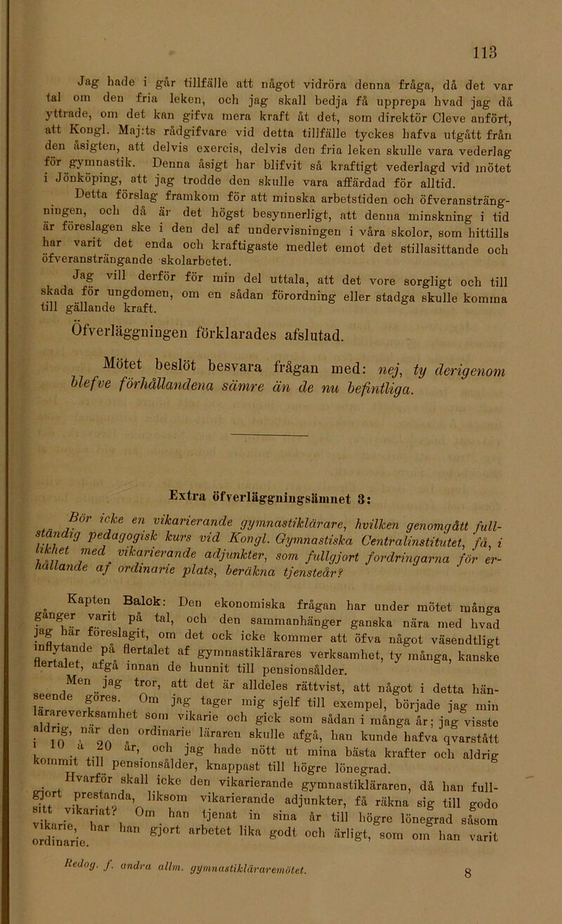 Jag hade i går tillfälle att något vidröra denna fråga, då det var tal om den fria leken, och jag skall bedja få upprepa hvad jag dä yttrade, om det kan gifva mera kraft åt det, som direktör Cleve anfört, att Kongl. Maj:ts rådgifvare vid detta tillfälle tyckes hafva utgått från den asigten, att delvis exercis, delvis den fria leken skulle vara vederlag för gymnastik. Denna åsigt har blifvit så kraftigt vederlagd vid mötet i Jönköping, att jag trodde den skulle vara affärdad för alltid. Detta förslag framkom för att minska arbetstiden och öfveransträng- ningen, och då är det högst besynnerligt, att denna minskning i tid ar föreslagen ske i den del af undervisningen i våra skolor, som hittills har vant det enda och kraftigaste medlet emot det stillasittande och öfveransträngande skolarbetet. Jag vill derför för min del uttala, att det vore sorgligt och till skada för ungdomen, om en sådan förordning eller stadga skulle komma till gällande kraft. Öfverläggningen förklarades afslutad. Mötet beslöt besvara frågan med: nej, ty derigenom blefve förhållandena sämre än de nu befintliga. Extra öfverläggningsämnet 3: ... jBor lC!fe en vikarierande gymnastiklärare, hvilken genomgått full- ständig pedagogisk kurs vid Kongl. Gymnastiska Centralinstitutet, 'få, i Likhet med vikarierande adjunkter, som fullgjort fordringarna för er- hållande af ordinarie plats, beräkna tjensteårf „ KaPteu Balok: Den ekonomiska frågan har under mötet många gånger vant på tal, och den sammanhänger ganska nära med hvad jag lar föreslagit, om det ock icke kommer att öfva något väsendtligt inflytande på flertalet af gymnastiklärares verksamhet, ty många, kanske flertalet, afga innan de hunnit till pensionsålder. Men jag tror, att det är alldeles rättvist, att något i detta hän- seende gores Om jag tager mig sjelf till exempel, började jag min arareverksamhet som vikarie och gick som sådan i många år; jag visste a c ng, nar den ordinarie läraren skulle afgå, han kunde hafva qvarstått , . cl ar’ oc'^ hade nött ut mina bästa krafter och aldrig kommit till pensionsålder, knappast till högre lönegrad. . Irvarfor skall icke den vikarierande gymnastikläraren, då han full- gjort prestanda liksom vikarierande adjunkter, få räkna sig till godo viril r , m ■ h“” ;je“ in Si‘ *r « M*» l»4r«d ordlrie  gJ°rt “ Ct 'ik“ g0<“ °Ch 5r,iS*> som “'» ™rit Itedog. J. andra allm. gymnastikläraremötet. 8