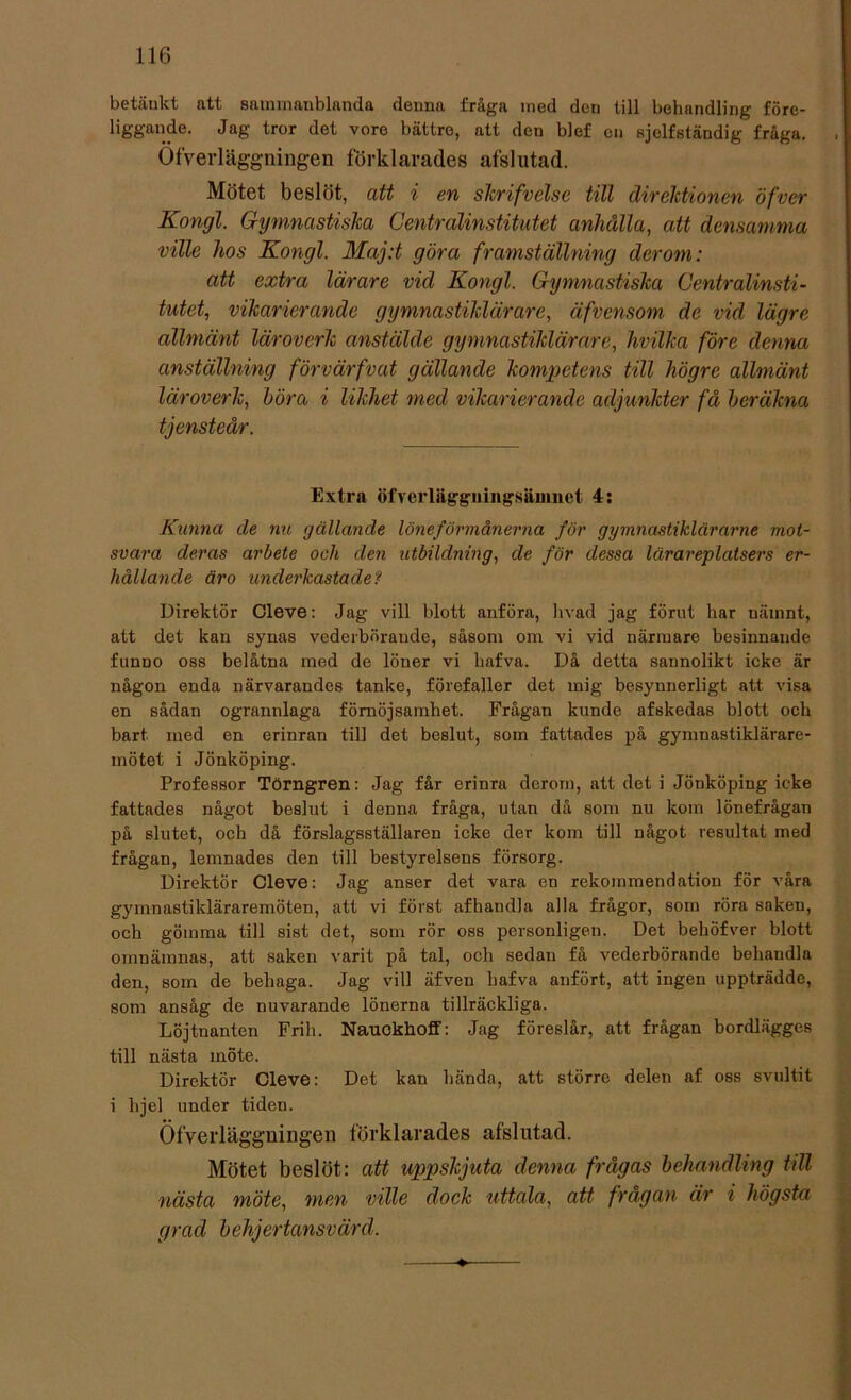 betänkt att sammanblanda denna fråga med dcri till behandling före- liggande. Jag tror det vore bättre, att den blef en sjclfständig fråga. OfVerläggningen förklarades afslutad. Mötet beslöt, att i en skrifvelse till direktionen öfver Kongl. Gymnastiska Centralinstitutet anhålla, att densamma ville hos Kongl. Maj:t göra framställning der om: att extra lärare vid Kongl. Gymnastiska Centralinsti- tutet, vikarierande gymnastiklärare, äfvensom de vid lägre ällmänt läroverk anstälde gymnastiklärare, hvilka före denna anställning förvärfvat gällande kompetens till högre allmänt läroverk, böra i likhet med vikarierande adjunkter få beräkna tjensteår. Extra öfverläggningsänmet 4: Kunna de nu gällande löneförmånerna för gymnastiklärarne mot- svara deras arbete och den utbildning, de för dessa lärareplatsers er- hållande äro underkastade? Direktör Cleve: Jag vill blott anföra, livad jag förut har nämnt, att det kan synas vederbörande, såsom om vi vid närmare besinnande funDO oss belåtna med de löner vi hafva. Då detta sannolikt icke är någon enda närvarandes tanke, förefaller det mig besynnerligt att visa en sådan ogrannlaga förnöjsamhet. Frågan kunde afskedas blott och bart med en erinran till det beslut, som fattades på gymnastiklärare- mötet i Jönköping. Professor Törngren: Jag får erinra derom, att det i Jönköping icke fattades något beslut i denna fråga, utan då som nu kom lönefrågan på slutet, och då förslagsställaren icke der kom till något resultat med frågan, lemnades den till bestyrelsens försorg. Direktör Cleve: Jag anser det vara en rekommendation för våra gymnastikläraremöten, att vi först afhandla alla frågor, som röra saken, och gömma till sist det, som rör oss personligen. Det behöfver blott omnämnas, att saken varit på tal, och sedan få vederbörande behandla den, som de behaga. Jag vill äfven hafva anfört, att ingen uppträdde, som ansåg de nuvarande lönerna tillräckliga. Löjtnanten Frih. Nauckhoff: Jag föreslår, att frågan bordlägges till nästa möte. Direktör Cleve: Det kan hända, att större delen af oss svultit i lijel under tiden. Öfverläggningen förklarades afslutad. Mötet beslöt: att uppskjuta denna frågas behandling till nästa möte, men ville dock uttala, att frågan är i högsta g rad b elij ertansv ärd.