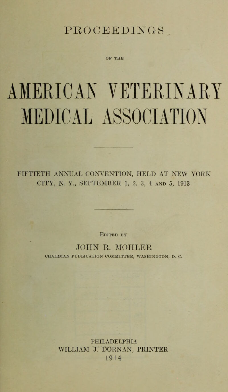 PROCEEDINGS OF THE AMERICAN VETERINARY MEDICAL ASSOCIATION FIFTIETH ANNUAL CONVENTION, HELD AT NEW YORK CITY, N. Y., SEPTEMBER 1, 2, 3, 4 and 5, 1913 Edited by JOHN R. MOHLER CHAIRMAN PUBLICATION COMMITTEE, WASHINGTON, D. C. PHILADELPHIA WILLIAM J. DORNAN, PRINTER 1914