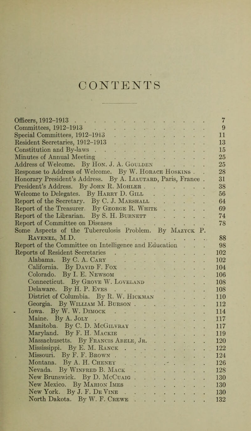 CONTENTS Officers, 1912-1913 7 Committees, 1912-1913 ... 9 Special Committees, 1912-1913 11 Resident Secretaries, 1912-1913 13 Constitution and By-laws 15 Minutes of Annual Meeting 25 Address of Welcome. By Hon. J. A. Goulden 25 Response to Address of Welcome. By W. Horace Hoskins . . 28 Honorary President’s Address. By A. Liatjtard, Paris, France . 31 President’s Address. By John R. Mohler 38 Welcome to Delegates. By Harry D. Gill 56 Report of the Secretary. By C. J. Marshall 64 Report of the Treasurer. By George R. White 69 Report of the Librarian. By S. H. Burnett 74 Report of Committee on Diseases 78 Some Aspects of the Tuberculosis Problem. By Mazyck P. Ravenel, M.D 88 Report of the Committee on Intelligence and Education ... 98 Reports of Resident Secretaries 102 Alabama. By C. A. Cary 102 California. By David F. Fox 104 Colorado. By I. E. Newsom 106 Connecticut. By Grove W. Loveland 108 Delaware. By H. P. Eves 108 District of Columbia. By R. W. Hickman 110 Georgia. By William M. Burson 112 Iowa. By W. W. Dimock 114 Maine. By A. Joly 117 Manitoba. By C. D. McGilvray 117 Maryland. By F. H. Mackie 119 Massachusetts. By Francis Abele, Jr 120 Mississippi. By E. M. Ranck 122 Missouri. By F. F. Brown 124 Montana. By A. H. Cheney - . . . . 126 Nevada. By Winfred B. Mack 128 New Brunswick. By D. McCuaig 130 New Mexico. By Marion Imes 130 New York. ByJ.F. DeVine 130 North Dakota. By W. F. Crewe 132