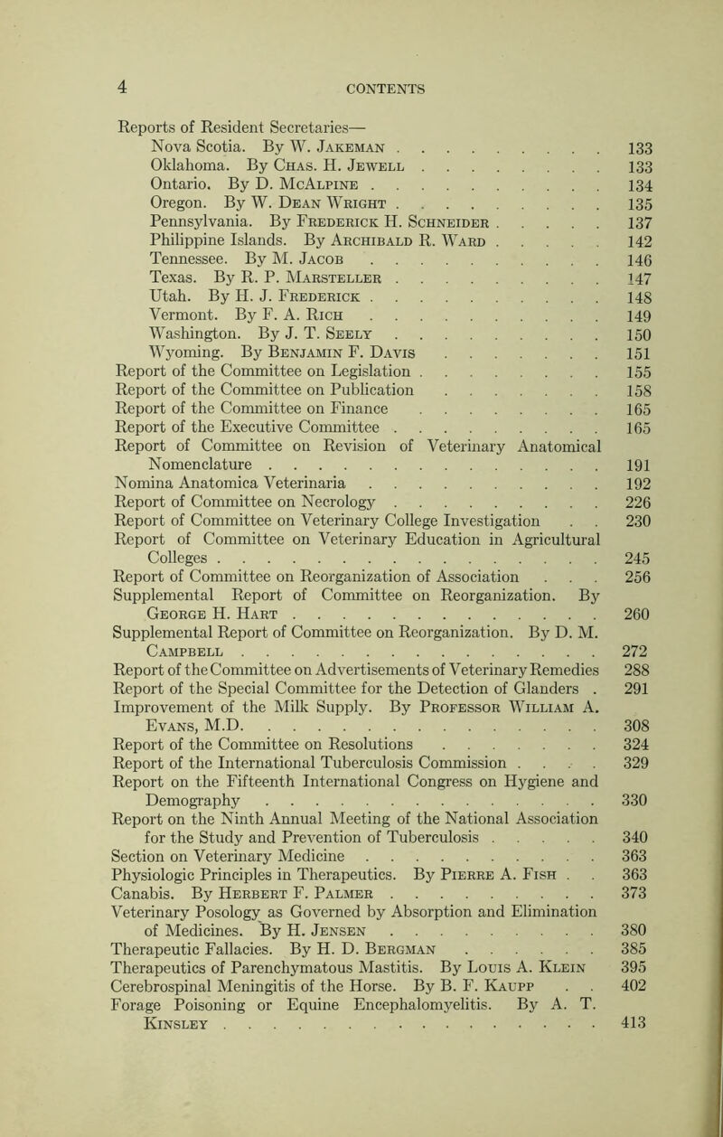Reports of Resident Secretaries— Nova Scotia. By W. Jakeman 133 Oklahoma. By Chas. H. Jewell 133 Ontario. By D. McAlpine 134 Oregon. By W. Dean Wright 135 Pennsylvania. By Frederick H. Schneider 137 Philippine Islands. By Archibald R. Ward 142 Tennessee. By M. Jacob 146 Texas. By R. P. Marsteller 147 Utah. By H. J. Frederick 148 Vermont. By F. A. Rich 149 Washington. By J. T. Seely 150 Wyoming. By Benjamin F. Davis 151 Report of the Committee on Legislation 155 Report of the Committee on Publication 158 Report of the Committee on Finance 165 Report of the Executive Committee 165 Report of Committee on Revision of Veterinary Anatomical Nomenclature 191 Nomina Anatomica Veterinaria 192 Report of Committee on Necrology 226 Report of Committee on Veterinary College Investigation . 230 Report of Committee on Veterinary Education in Agricultural Colleges 245 Report of Committee on Reorganization of Association . . . 256 Supplemental Report of Committee on Reorganization. By George H. Hart 260 Supplemental Report of Committee on Reorganization. By D. M. Campbell 272 Report of the Committee on Advertisements of Veterinary Remedies 288 Report of the Special Committee for the Detection of Glanders . 291 Improvement of the Milk Supply. By Professor William A. Evans, M.D 308 Report of the Committee on Resolutions 324 Report of the International Tuberculosis Commission .... 329 Report on the Fifteenth International Congress on Hygiene and Demography 330 Report on the Ninth Annual Meeting of the National Association for the Study and Prevention of Tuberculosis 340 Section on Veterinary Medicine 363 Physiologic Principles in Therapeutics. By Pierre A. Fish . 363 Canabis. By Herbert F. Palmer 373 Veterinary Posology as Governed by Absorption and Elimination of Medicines. By H. Jensen 380 Therapeutic Fallacies. By H. D. Bergman 385 Therapeutics of Parenchymatous Mastitis. By Louis A. Klein 395 Cerebrospinal Meningitis of the Horse. By B. F. Kaupp . 402 Forage Poisoning or Equine Encephalomyelitis. By A. T. Kinsley 413