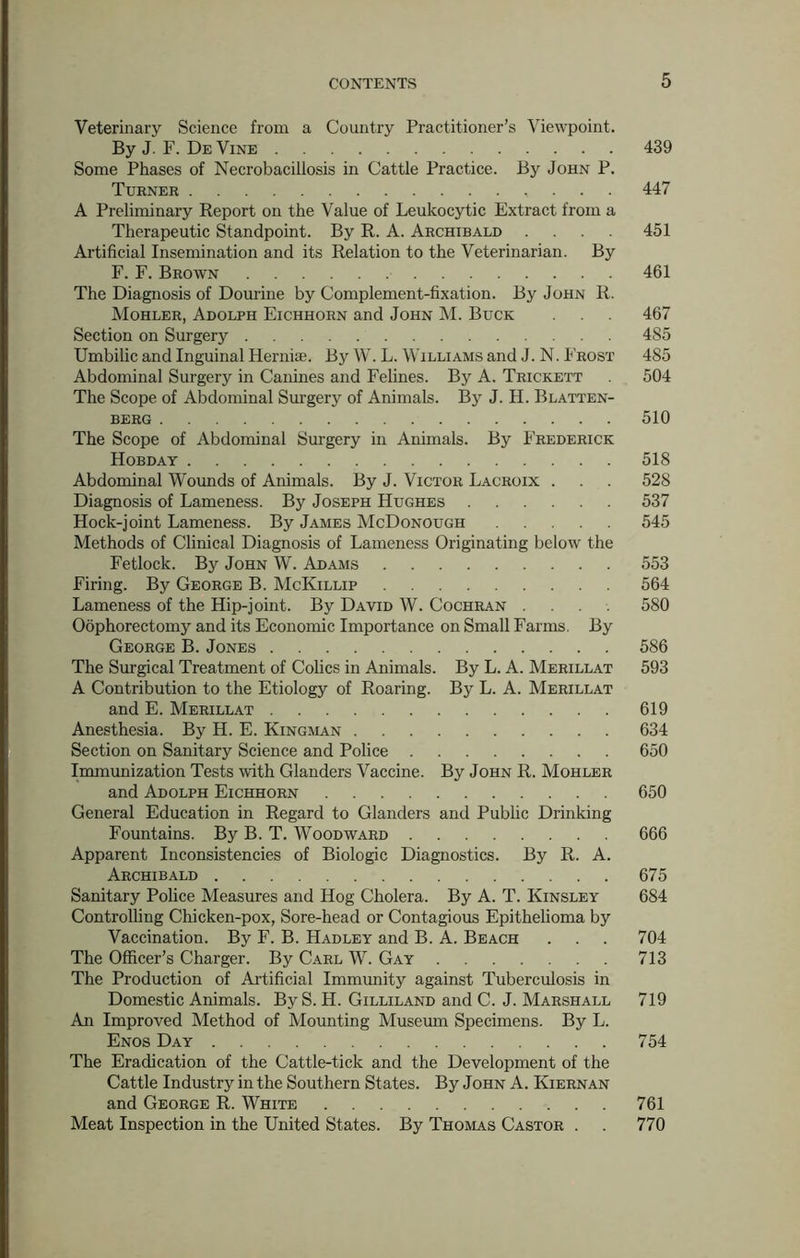 Veterinary Science from a Country Practitioner’s Viewpoint. ByJ.F. DeVine 439 Some Phases of Necrobacillosis in Cattle Practice. By John P. Turner 447 A Preliminary Report on the Value of Leukocytic Extract from a Therapeutic Standpoint. By R. A. Archibald .... 451 Artificial Insemination and its Relation to the Veterinarian. By F. F. Brown 461 The Diagnosis of Dourine by Complement-fixation. By John R. Mohler, Adolph Eichhorn and John M. Buck 467 Section on Surgery 4S5 Umbilic and Inguinal Ilernia;. By W. L. Williams and J. N. Frost 485 Abdominal Surgery in Canines and Felines. By A. Trickett . 504 The Scope of Abdominal Surgery of Animals. By J. H. Blatten- berg 510 The Scope of Abdominal Surgery in Animals. By Frederick Hobday 518 Abdominal Wounds of Animals. By J. Victor Lacroix . . . 528 Diagnosis of Lameness. By Joseph Hughes 537 Hock-joint Lameness. By James McDonough 545 Methods of Clinical Diagnosis of Lameness Originating below the Fetlock. By John W. Adams 553 Firing. By George B. McKillip 564 Lameness of the Hip-joint. By David W. Cochran .... 580 Oophorectomy and its Economic Importance on Small Farms. By George B. Jones 586 The Surgical Treatment of Colics in Animals. By L. A. Merillat 593 A Contribution to the Etiology of Roaring. By L. A. Merillat and E. Merillat 619 Anesthesia. By H. E. Kingman 634 Section on Sanitary Science and Police 650 Immunization Tests with Glanders Vaccine. By John R. Mohler and Adolph Eichhorn 650 General Education in Regard to Glanders and Public Drinking Fountains. By B. T. Woodward 666 Apparent Inconsistencies of Biologic Diagnostics. By R. A. Archibald 675 Sanitary Police Measures and Hog Cholera. By A. T. Kinsley 684 Controlling Chicken-pox, Sore-head or Contagious Epithelioma by Vaccination. By F. B. Hadley and B. A. Beach . . . 704 The Officer’s Charger. By Carl W. Gay 713 The Production of Artificial Immunity against Tuberculosis in Domestic Animals. By S. H. Gilliland and C. J. Marshall 719 An Improved Method of Mounting Museum Specimens. By L. Enos Day 754 The Eradication of the Cattle-tick and the Development of the Cattle Industry in the Southern States. By John A. Kiernan and George R. White 761 Meat Inspection in the United States. By Thomas Castor . . 770