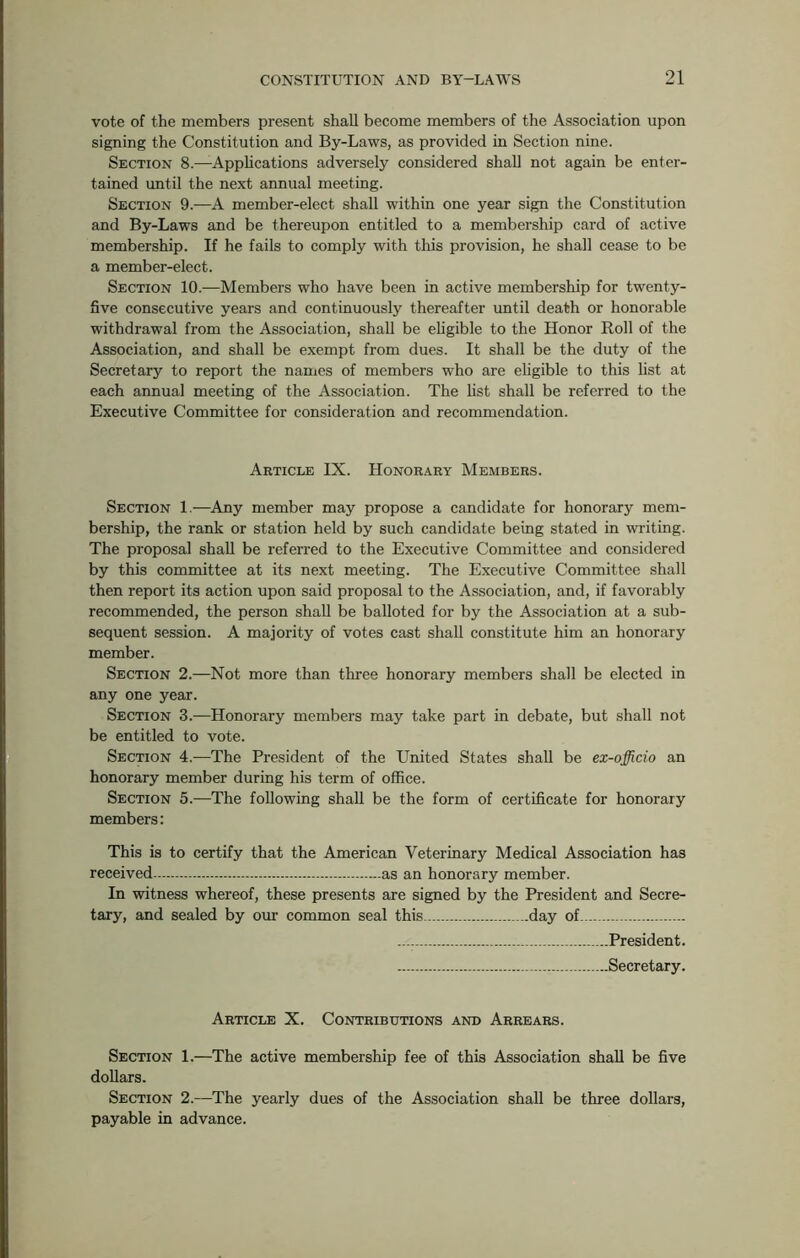 vote of the members present shall become members of the Association upon signing the Constitution and By-Laws, as provided in Section nine. Section 8.—Applications adversely considered shall not again be enter- tained until the next annual meeting. Section 9.—A member-elect shall within one year sign the Constitution and By-Laws and be thereupon entitled to a membership card of active membership. If he fails to comply with this provision, he shall cease to be a member-elect. Section 10.—Members who have been in active membership for twenty- five consecutive years and continuously thereafter until death or honorable withdrawal from the Association, shall be eligible to the Honor Roll of the Association, and shall be exempt from dues. It shall be the duty of the Secretary to report the names of members who are eligible to this list at each annual meeting of the Association. The list shall be referred to the Executive Committee for consideration and recommendation. Article IX. Honorary Members. Section 1.—Any member may propose a candidate for honorary mem- bership, the rank or station held by such candidate being stated in writing. The proposal shall be referred to the Executive Committee and considered by this committee at its next meeting. The Executive Committee shall then report its action upon said proposal to the Association, and, if favorably recommended, the person shall be balloted for by the Association at a sub- sequent session. A majority of votes cast shall constitute him an honorary member. Section 2.—Not more than three honorary members shall be elected in any one year. Section 3.—Honorary members may take part in debate, but shall not be entitled to vote. Section 4.—The President of the United States shall be ex-officio an honorary member during his term of office. Section 5.—The following shall be the form of certificate for honorary members: This is to certify that the American Veterinary Medical Association has received as an honorary member. In witness whereof, these presents are signed by the President and Secre- tary, and sealed by our common seal this day oL .... President. Secretary. Article X. Contributions and Arrears. Section 1.—The active membership fee of this Association shall be five dollars. Section 2.—The yearly dues of the Association shall be three dollars, payable in advance.