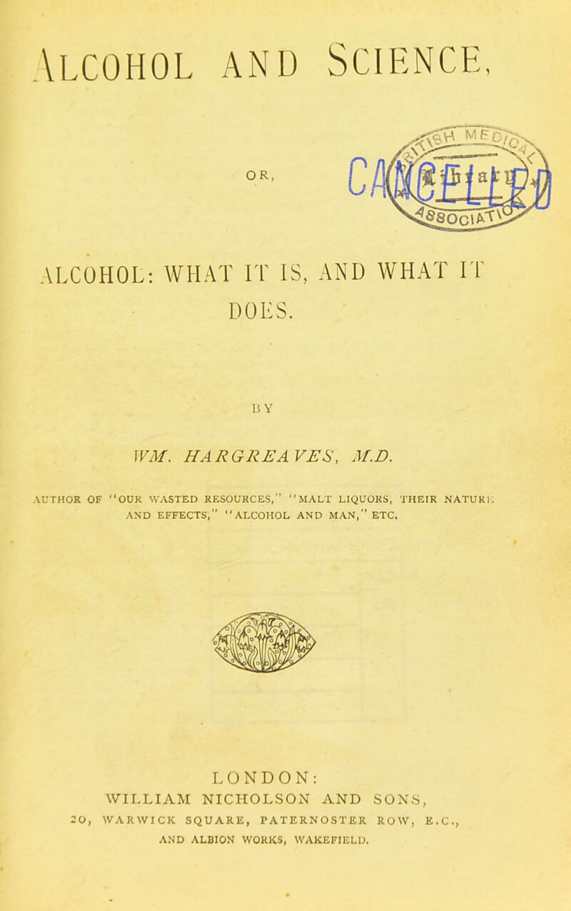 \LCOHOL ANL) SCIENCE, ALCOHOL: WHAT IT IS, AND WHAT IT DOES, Li Y JVM. HARGREAVES, M.D. AUTHOR OF “OUR WASTED RESOURCES,” “MALT LIQUORS, THEIR NATURE AND EFFECTS, “ALCOHOL AND MAN, ETC. LONDON: WILLIAM NICHOLSON AND SONS, 20, WARWICK SQUARE, PATERNOSTER ROW, E.C., AND ALBION WORKS, WAKEFIELD.