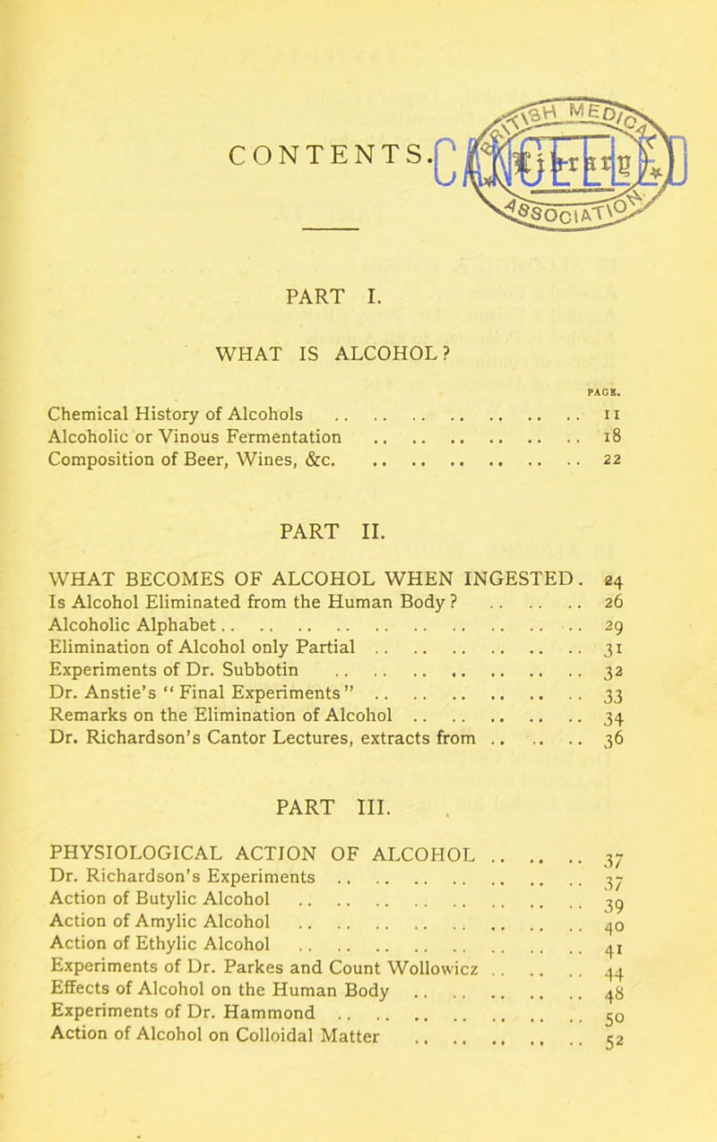 PART I. WHAT IS ALCOHOL? PACK. Chemical History of Alcohols n Alcoholic or Vinous Fermentation 18 Composition of Beer, Wines, &c 22 PART II. WHAT BECOMES OF ALCOHOL WHEN INGESTED. 24 Is Alcohol Eliminated from the Human Body ? 26 Alcoholic Alphabet .. 29 Elimination of Alcohol only Partial 31 Experiments of Dr. Subbotin 32 Dr. Anstie’s “ Final Experiments ” 33 Remarks on the Elimination of Alcohol 34 Dr. Richardson’s Cantor Lectures, extracts from 36 PART III. PHYSIOLOGICAL ACTION OF ALCOHOL .. Dr. Richardson’s Experiments Action of Butylic Alcohol .. Action of Amylic Alcohol Action of Ethylic Alcohol Experiments of Dr. Parkes and Count Wollowicz .. Effects of Alcohol on the Human Body Experiments of Dr. Hammond Action of Alcohol on Colloidal Matter 37 37 39 40 41 44 48 50 52