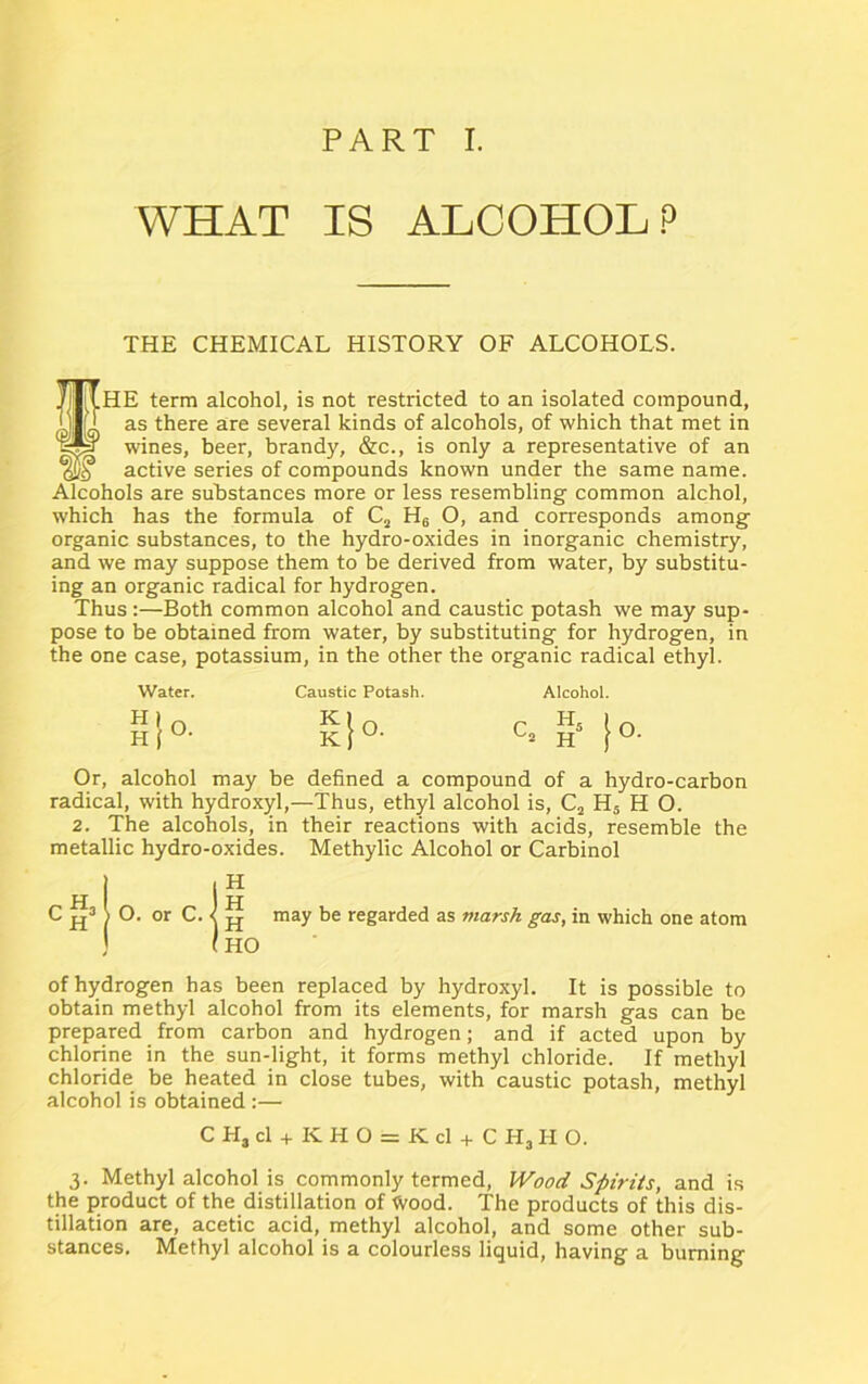 WHAT IS ALCOHOL P THE CHEMICAL HISTORY OF ALCOHOLS. HE term alcohol, is not restricted to an isolated compound, as there are several kinds of alcohols, of which that met in wines, beer, brandy, &c., is only a representative of an Alcohols are substances more or less resembling common alchol, which has the formula of C2 H6 O, and corresponds among organic substances, to the hydro-oxides in inorganic chemistry, and we may suppose them to be derived from water, by substitu- ing an organic radical for hydrogen. Thus :—Both common alcohol and caustic potash we may sup- pose to be obtained from water, by substituting for hydrogen, in the one case, potassium, in the other the organic radical ethyl. Water. Caustic Potash. Alcohol. Or, alcohol may be defined a compound of a hydro-carbon radical, with hydroxyl,—Thus, ethyl alcohol is, C2 H5 H O. 2. The alcohols, in their reactions with acids, resemble the metallic hydro-oxides. Methylic Alcohol or Carbinol of hydrogen has been replaced by hydroxyl. It is possible to obtain methyl alcohol from its elements, for marsh gas can be prepared from carbon and hydrogen; and if acted upon by chlorine in the sun-light, it forms methyl chloride. If methyl chloride be heated in close tubes, with caustic potash, methyl alcohol is obtained :— 3. Methyl alcohol is commonly termed, Wood Spirits, and is the product of the distillation of Wood. The products of this dis- tillation are, acetic acid, methyl alcohol, and some other sub- stances. Methyl alcohol is a colourless liquid, having a burning  — —) ~ > J t > — J — X active series of compounds known under the same name. K K }°. CHJcl + KHO = Kcl + CH,H O.