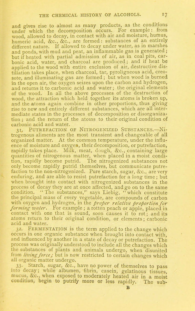 and gives rise to almost as many products, as the conditions under which the decomposition occurs. For example: from wood, allowed to decay, in contact with air and moisture, humus, humeric acid, &c., &c., are formed: substances of an entirely different nature. If allowed to decay under water, as in marshes and ponds, with mud and peat, an inflammable gas is generated ; but if heated with partial admission of air, as in coal pits, car- bonic acid, water, and charcoal are produced; and if heat be applied to the wood with entire exclusion of air, destructive dis- tillation takes place, when charcoal, tar, pyroligneous acid, creo- sote, and illuminating gas are formed ; but when wood is burned in the open air, the oxygen seizes upon the carbon and hydrogen, and returns it to carbonic acid and water; the original elements of the wood. In all the above processes of the destruction of wood, the attraction which held together its atoms is broken up, and the atoms again combine in other proportions, thus giving rise to new and entirely different substances, which are all inter- mediate states in the processes of decomposition or disorganiza- tion ; and the return of the atoms to their original condition of carbonic acid and water. 3L Putrefaction of Nitrogenized Substances.—Ni- trogenous aliments are the most transient and changeable of all organized matter. At the common temperature, under the influ- ence of moisture and oxygen, their decomposition, or putrefaction, rapidly takes place. Milk, meat, dough, &c., containing large quantities of nitrogenous matter, when placed in a moist condi- tion, rapidly become putrid. The nitrogenized substances not only become rapidly putrid themselves, but communicate putre- faction to the non-nitrogenized. Pure starch, sugar, &c., are very enduring, and are able to resist putrefaction for a long time ; but when brought into contact with nitrogenized substances in the process of decay they are at once affected, and go on to the same condition. “The substances,” says Liebig, “which constitute the principal mass of every vegetable, are compounds of carbon with oxygen and hydrogen, in the proper relative proportion for forming water. For example ; a rotten peach or apple, placed in contact with one that is sound, soon causes it to rot; and its atoms return to their original condition, or elements; carbonic acid and water. 32. Fermentation is the term applied to the change which occurs in one organic substance when brought into contact with, and influenced by another in a state of decay or putrefaction. The process was originally understood to include all the changes which the substances of plants and animals undergo, when disunited from livingforcej but is now restricted to certain changes which all organic matter undergo. 33. Starch, sugar, &c., have no power of themselves to pass into decay; while albumen, fibrin, casein, gelatinous tissues, mucus, &c., when exposed to moderately heated air in a moist condition, begin to putrify more or less rapidly. The sub- B