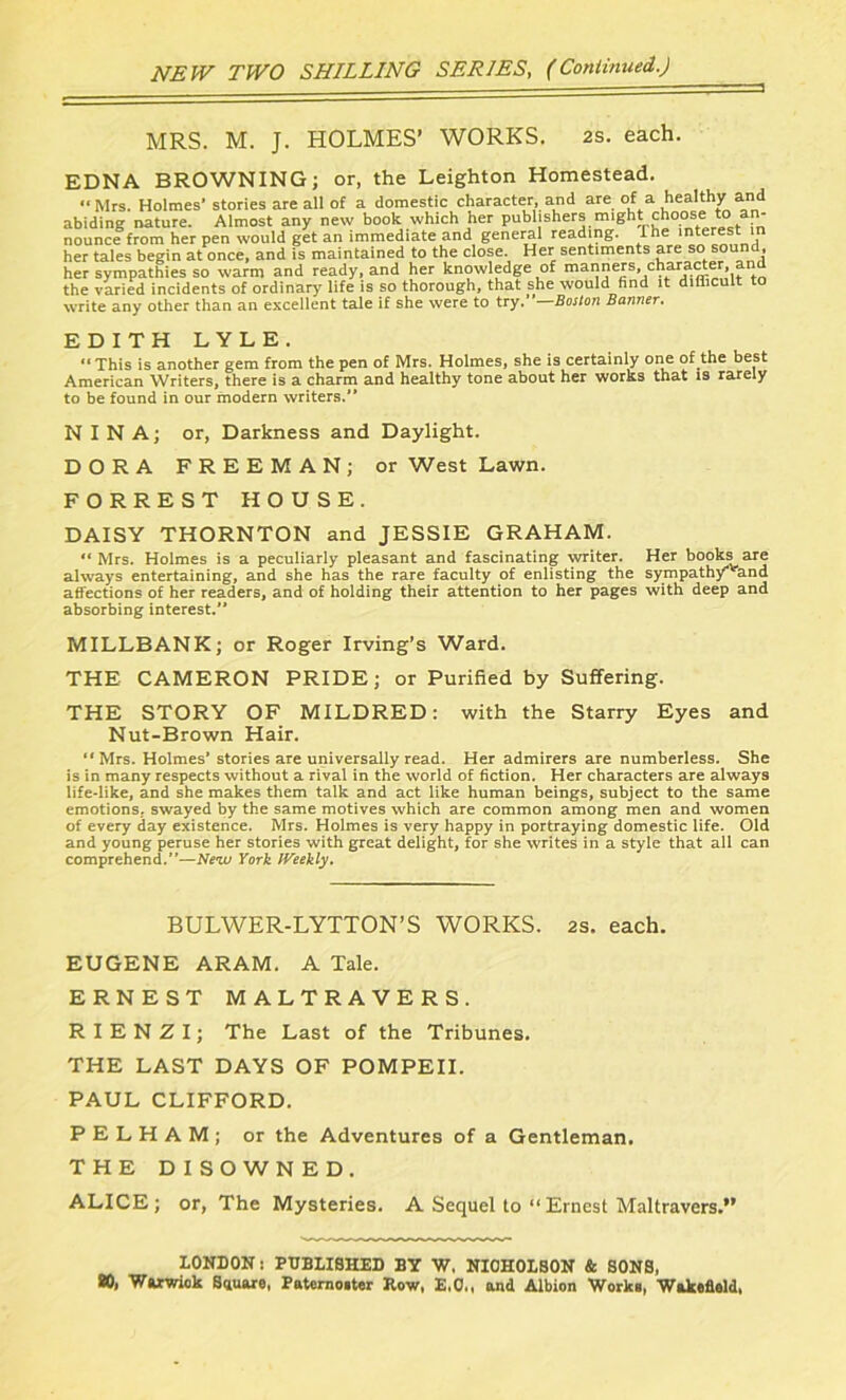 MRS. M. J. HOLMES’ WORKS. 2s. each. EDNA BROWNING; or, the Leighton Homestead. “Mrs. Holmes' stories are all of a domestic character, and are of a healthy and abiding nature. Almost any new book which her publishers might choose toi an- nounce from her pen would get an immediate and general reading. Ihe interest in her tales begin at once, and is maintained to the close. Her sentiments are so sound her sympathies so warm and ready, and her knowledge of manners, character, and the varied incidents of ordinary life is so thorough, that she would find it difficult to write any other than an excellent tale if she were to try.” Boston Banner. ED ITH LYLE. “ This is another gem from the pen of Mrs. Holmes, she is certainly one of the best American Writers, there is a charm and healthy tone about her works that is rarely to be found in our modern writers.'* NINA; or, Darkness and Daylight. DORA FREEMAN; or West Lawn. FORREST HOUSE. DAISY THORNTON and JESSIE GRAHAM. “Mrs. Holmes is a peculiarly pleasant and fascinating writer. Her books are always entertaining, and she has the rare faculty of enlisting the sympath/^and affections of her readers, and of holding their attention to her pages with deep and absorbing interest. MILLBANK; or Roger Irving’s Ward. THE CAMERON PRIDE; or Purified by Suffering. THE STORY OF MILDRED: with the Starry Eyes and Nut-Brown Hair. “Mrs. Holmes’ stories are universally read. Her admirers are numberless. She is in many respects without a rival in the world of fiction. Her characters are always life-like, and she makes them talk and act like human beings, subject to the same emotions., swayed by the same motives which are common among men and women of every day existence. Mrs. Holmes is very happy in portraying domestic life. Old and young peruse her stories with great delight, for she writes in a style that all can comprehend.”—New York Weekly. BULWER-LYTTON’S WORKS. 2s. each. EUGENE ARAM. A Tale. ERNEST MALTRAVERS. RIENZI; The Last of the Tribunes. THE LAST DAYS OF POMPEII. PAUL CLIFFORD. PELHAM; or the Adventures of a Gentleman. THE DISOWNED. ALICE; or, The Mysteries. A Sequel to “ Ernest Maltravers.” LONDON: PUBLISHED BY W, NIOHOLBON & SONS, SO, Warwick Square, Paternoster Row, E.O., and Albion Works, Wakefiald,