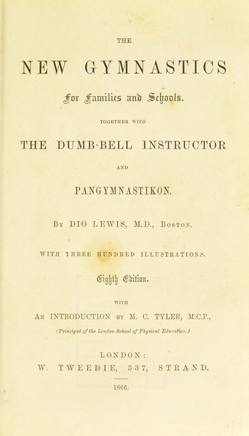 THE NEW GYMNASTICS THE Jm Jfamilus ani) ScIjhoIs. TOGETHER WITH DUMB-BELL INSTRUCTOR AND PANGYMNASTIKON. By DIO LEWIS, M.D., Boston. WITH 1HEEE HUNDRED ILLUSTRATIONS. (Edition. WITH An INTRODUCTION by M. C. TYLER, M.C.P., (Principal of the London School of Physical Education.) LONDON: W. T W E E D I E, 3 3 7, S T R A N D. 1866.