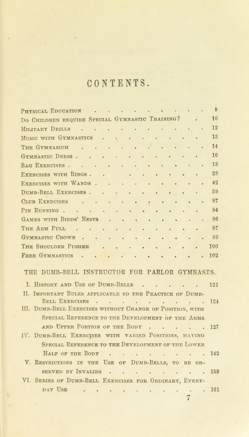 CONTENTS Physical Education 8 Do Children require Special Gymnastic Training? . 10 Military Drills 12 Music with Gymnastics 13 The Gymnasium 14 Gymnastic Dress 16 Bag Exercises 18 Exercises with Bings . 28 Exercises with Wands 42 Dumb-Bell Exercises 59 Club Exercises 87 Pin Running 94 Games with Birds’ Nests 96 The Arm Pull 97 Gymnastic Crown 99 The Shoulder Pusher 100 Free Gymnastics 102 THE DUMB-BELL INSTRUCTOR FOR PARLOR GYMNASTS. I. History and Use op Dumb-Bells 121 II. Important Rules applicable to the Practice of Dumb- Bell Exercises 124 in. Dumb-Bell Exercises without Change of Position, with Special Reference to the Development of the Arms and Upper Portion of the Body 127 IV. Dumb-Bell Exercises with varied Positions, having Special Reference to the Development of the Lower Half of the Body 142 V. Restrictions in the Use of Dumb-Bells, to be ob- served by Invalids 159 VI. Series of Dumb-Bell Exercises for Ordinary, Every- day Use 161